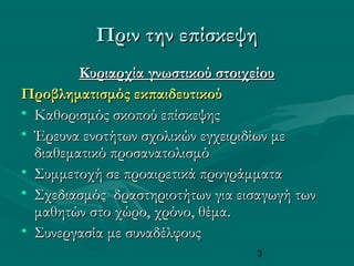 3
Πριν την επίσκεψηΠριν την επίσκεψη
Κυριαρχία γνωστικού στοιχείουΚυριαρχία γνωστικού στοιχείου
Προβληματισμός εκπαιδευτικούΠροβληματισμός εκπαιδευτικού
• Καθορισμός σκοπού επίσκεψηςΚαθορισμός σκοπού επίσκεψης
• Έρευνα ενοτήτων σχολικών εγχειριδίων μεΈρευνα ενοτήτων σχολικών εγχειριδίων με
διαθεματικό προσανατολισμόδιαθεματικό προσανατολισμό
• Συμμετοχή σε προαιρετικά προγράμματαΣυμμετοχή σε προαιρετικά προγράμματα
• Σχεδιασμός δραστηριοτήτων για εισαγωγή τωνΣχεδιασμός δραστηριοτήτων για εισαγωγή των
μαθητών στο χώρο, χρόνο, θέμα.μαθητών στο χώρο, χρόνο, θέμα.
• Συνεργασία με συναδέλφουςΣυνεργασία με συναδέλφους
 