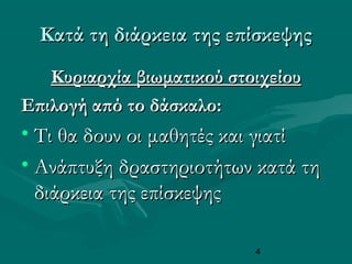 4
Κατά τη διάρκεια της επίσκεψηςΚατά τη διάρκεια της επίσκεψης
Κυριαρχία βιωματικού στοιχείουΚυριαρχία βιωματικού στοιχείου
Επιλογή από το δάσκαλο:Επιλογή από το δάσκαλο:
• Τι θα δουν οι μαθητές και γιατίΤι θα δουν οι μαθητές και γιατί
• Ανάπτυξη δραστηριοτήτων κατά τηΑνάπτυξη δραστηριοτήτων κατά τη
διάρκεια της επίσκεψηςδιάρκεια της επίσκεψης
 