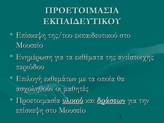7
ΠΡΟΕΤΟΙΜΑΣΙΑΠΡΟΕΤΟΙΜΑΣΙΑ
ΕΚΠΑΙΔΕΥΤΙΚΟΥΕΚΠΑΙΔΕΥΤΙΚΟΥ
• Επίσκεψη της/του εκπαιδευτικού στοΕπίσκεψη της/του εκπαιδευτικού στο
ΜουσείοΜουσείο
• Ενημέρωση για τα εκθέματα της αντίστοιχηςΕνημέρωση για τα εκθέματα της αντίστοιχης
περιόδουπεριόδου
• Επιλογή εκθεμάτων με τα οποία θαΕπιλογή εκθεμάτων με τα οποία θα
ασχοληθούν οι μαθητέςασχοληθούν οι μαθητές
• ΠροετοιμασίαΠροετοιμασία υλικούυλικού καικαι δράσεωνδράσεων για τηνγια την
επίσκεψη στο Μουσείοεπίσκεψη στο Μουσείο
 