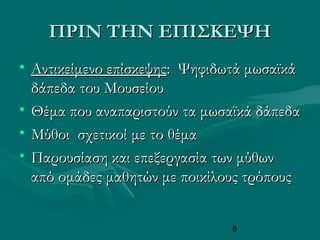 8
ΠΡΙΝ ΤΗΝ ΕΠΙΣΚΕΨΗΠΡΙΝ ΤΗΝ ΕΠΙΣΚΕΨΗ
• Αντικείμενο επίσκεψηςΑντικείμενο επίσκεψης: Ψηφιδωτά μωσαϊκά: Ψηφιδωτά μωσαϊκά
δάπεδα του Μουσείουδάπεδα του Μουσείου
• Θέμα που αναπαριστούν τα μωσαϊκά δάπεδαΘέμα που αναπαριστούν τα μωσαϊκά δάπεδα
• Μύθοι σχετικοί με το θέμαΜύθοι σχετικοί με το θέμα
• Παρουσίαση και επεξεργασία των μύθωνΠαρουσίαση και επεξεργασία των μύθων
από ομάδες μαθητών με ποικίλους τρόπουςαπό ομάδες μαθητών με ποικίλους τρόπους
 