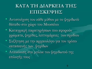 9
ΚΑΤΑ ΤΗ ΔΙΑΡΚΕΙΑ ΤΗΣΚΑΤΑ ΤΗ ΔΙΑΡΚΕΙΑ ΤΗΣ
ΕΠΙΣΚΕΨΗΣΕΠΙΣΚΕΨΗΣ
• Αντιστοίχιση του κάθε μύθου με το ψηφιδωτόΑντιστοίχιση του κάθε μύθου με το ψηφιδωτό
δάπεδο στο χώρο του Μουσείουδάπεδο στο χώρο του Μουσείου
• Καταγραφή παρατηρήσεων που αφορούνΚαταγραφή παρατηρήσεων που αφορούν
χρώματα, ψηφίδες, λεπτομέρειες του σχεδίουχρώματα, ψηφίδες, λεπτομέρειες του σχεδίου
• Συζήτηση με την αρχαιολόγο για τον τρόποΣυζήτηση με την αρχαιολόγο για τον τρόπο
κατασκευής των ψηφίδωνκατασκευής των ψηφίδων
• Απεικόνιση στα μπλοκ του ψηφιδωτού τηςΑπεικόνιση στα μπλοκ του ψηφιδωτού της
επιλογής τουςεπιλογής τους
 