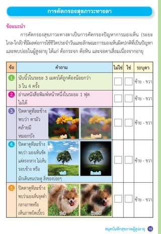 สมุดบันทึกสุขภาพผู้สูงอายุ 16
การคัดกรองสุขภาวะทางตา
ข้อแนะนำ�
	 การคัดกรองสุขภาวะทางตาเป็นการคัดกรองปัญหาการมองเห็น (ระยะ
ไกล-ใกล้)ที่มีผลต่อการใช้ชีวิตประจำ�วันและลักษณะการมองเห็นผิดปกติที่เป็นปัญหา
และพบบ่อยในผู้สูงอายุ ได้แก่ ต้อกระจก ต้อหิน และจอตาเสื่อมเนื่องจากอายุ
1.	 นับนิ้วในระยะ 3 เมตรได้ถูกต้องน้อยกว่า
	 3 ใน 4 ครั้ง
2.	 อ่านหนังสือพิมพ์หน้าหนึ่งในระยะ 1 ฟุต
	 ไม่ได้
3.	 ปิดตาดูทีละข้าง
	 พบว่า ตามัว
	 คล้ายมี
	 หมอกบัง
4.	 ปิดตาดูทีละข้าง
	 พบว่า มองเห็นชัด
	 แต่ตรงกลาง ไม่เห็น
	 รอบข้าง หรือ
	 มักเดินชนประตู สิ่งของบ่อยๆ
5.	 ปิดตาดูทีละข้าง
	 พบว่ามองเห็นจุดดำ�
	 กลางภาพหรือ
	 เห็นภาพบิดเบี้ยว
ค�ำถามข้อ ไม่ใช่ ใช่ ระบุตา
ซ้าย - ขวา
ซ้าย - ขวา
ซ้าย - ขวา
ซ้าย - ขวา
ซ้าย - ขวา
ปกติ
ปกติ
ปกติ
ผิดปกติ
ผิดปกติ
ผิดปกติ
 