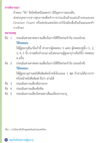 สมุดบันทึกสุขภาพผู้สูงอายุ17
การพิจารณา
	 ถ้าตอบ “ใช่” ข้อใดข้อหนึ่งแสดงว่า มีปัญหาการมองเห็น
	 ส่งต่อบุคลากรทางสุขภาพเพื่อทำ�การประเมินด้วยแผ่นป้ายสเนลเลน
	 (Snellen Chart) หรือส่งต่อแพทย์ตรวจวินิจฉัยเพื่อยืนยันผลและทำ�
	 การรักษา
หมายเหตุ
ข้อ	 1	 ประเมินสายตาต่อความเสี่ยงในการใช้ชีวิตประจำ�วัน (ระยะไกล)
		วิธีทดสอบ
	 	 ให้ผู้สูงอายุยืน/นั่งเก้าอี้ ห่างจากผู้ทดสอบ 3 เมตร ผู้ทดสอบชูนิ้ว (1, 2,
	 	 3, 4, 5 นิ้ว อาจสลับจำ�นวน) แล้วสอบถามผู้สูงอายุว่าเห็นกี่นิ้ว (ทดสอบ
	 	 4 ครั้ง)
ข้อ	 2	 ประเมินสายตาต่อความเสี่ยงในการใช้ชีวิตประจำ�วัน (ระยะใกล้)
		วิธีทดสอบ
	 	 ให้ผู้สูงอายุอ่านหนังสือพิมพ์หน้าหนึ่งในระยะ 1 ฟุต ถ้าอ่านได้มากกว่า
	 	 ครึ่งหน้าหนังสือพิมพ์ ถือว่า อ่านได้
ข้อ	 3	 ประเมินความเสี่ยงต้อกระจก
ข้อ	 4	 ประเมินความเสี่ยงต้อหิน
ข้อ	 5	 ประเมินความเสี่ยงโรคจอตาเสื่อมเนื่องจากอายุ
ที่มา : ราชวิทยาลัยจักษุแพทย์แห่งประเทศไทย
 
