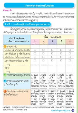 สมุดบันทึกสุขภาพผู้สูงอายุ
ข้อแนะนำ�
	 การประเมินสุขภาพช่องปากผู้สูงอายุเป็นการประเมินพฤติกรรมการดูแลสุขภาพ
ช่องปากสภาวะเสี่ยงของสุขภาพช่องปากและการส่งต่อเพื่อรับบริการรักษาทางทันตกรรม
ตามปัญหาและความต้องการของผู้สูงอายุ
ส่วนที่ 1 ประเมินพฤติกรรมเสี่ยงต่อสุขภาพช่องปาก
	 เพื่อให้ผู้สูงอายุทราบถึงพฤติกรรมการดูแลสุขภาพช่องปากของตนว่ามีความเสี่ยงต่อการ
เกิดปัญหาสุขภาพช่องปากหรือไม่ และปรับพฤติกรรมเพื่อการดูแลสุขภาพช่องปากที่เหมาะสม
การตรวจสุขภาพช่องปาก
หมายเหตุ : หากผู้สูงอายุมีพฤติกรรมการดูแลสุขภาพช่องปากไม่เหมาะสม ให้แนะนำ� “การดูแลสุขภาพ
ช่องปากด้วยตนเองสำ�หรับผู้สูงอายุ
1
.............
2
.............
3
.............
4
.............
5
.............
ใช้ ใช้ ใช้ ใช้ ใช้
ไม่ใช้ ไม่ใช้ ไม่ใช้ ไม่ใช้ ไม่ใช้
ครั้งที่ (วัน/เดือน/ปี)ประเมินพฤติกรรม
การทำ�ความสะอาดช่องปาก
…………… …………… …………… …………… ……………
…………… …………… …………… …………… ……………
……………
ท�ำโดย
ใช้อุปกรณ์
ไม่ท�ำ
……………
ท�ำโดย
ใช้อุปกรณ์
ไม่ท�ำ
……………
ท�ำโดย
ใช้อุปกรณ์
ไม่ท�ำ
……………
ท�ำโดย
ใช้อุปกรณ์
ไม่ท�ำ
……………
ท�ำโดย
ใช้อุปกรณ์
ไม่ท�ำ
สูบบุหรี่
มากกว่า10
มวน/วัน
สูบบุหรี่
มากกว่า10
มวน/วัน
สูบบุหรี่
มากกว่า10
มวน/วัน
สูบบุหรี่
มากกว่า10
มวน/วัน
สูบบุหรี่
มากกว่า10
มวน/วัน
เคี้ยว
หมากเป็น
ประจ�ำ
เคี้ยว
หมากเป็น
ประจ�ำ
เคี้ยว
หมากเป็น
ประจ�ำ
เคี้ยว
หมากเป็น
ประจ�ำ
เคี้ยว
หมากเป็น
ประจ�ำ
18
1.1 การแปรงฟัน
• ไม่ได้แปรงฟัน/ไม่ได้ใช้แปรงสีฟัน
• แปรงฟันวันละ 1 ครั้ง ก่อนนอน
•แปรงฟันวันละ2ครั้งเช้าและก่อนนอน
• แปรงวันมากกว่าวันละ 2 ครั้ง
	 ระบุ……………………………………
• อื่นๆ
	 ระบุ……………………………………
1.2การใช้ยาสีฟันผสมฟลูโอไรด์ทุกวัน
1.3 การท�ำความสะอาดซอกฟัน
ทุกวัน/เกือบทุกวัน
2. ประเมินสภาวะเสี่ยงต่อการ
เกิดโรคในช่องปาก
 