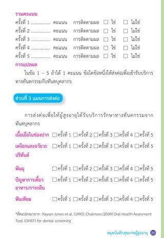 สมุดบันทึกสุขภาพผู้สูงอายุ
รวมคะแนน
ครั้งที่ 1 ……………..  คะแนน  	 การติดตามผล	 ใช่	 ไม่ใช่
ครั้งที่ 2 ……………..  คะแนน  	 การติดตามผล 	 ใช่  	 ไม่ใช่
ครั้งที่ 3 ……………..  คะแนน  	 การติดตามผล 	 ใช่  	 ไม่ใช่
ครั้งที่ 4 ……………..  คะแนน  	 การติดตามผล 	 ใช่  	 ไม่ใช่
ครั้งที่ 5 ……………..  คะแนน 	 การติดตามผล 	 ใช่  	 ไม่ใช่
การแปลผล
	 ในข้อ 1 – 5 ถ้าได้ 1 คะแนน ข้อใดข้อหนึ่งให้ส่งต่อเพื่อเข้ารับบริการ
ทางทันตกรรมกับทันตบุคลากร
ส่วนที่ 3 แผนการส่งต่อ
	 การส่งต่อเพื่อให้ผู้สูงอายุได้รับบริการรักษาทางทันตกรรมจาก
ทันตบุคลากร
เนื้อเยื่อในช่องปาก 	 ครั้งที่ 1	 ครั้งที่ 2     ครั้งที่ 3     ครั้งที่ 4     ครั้งที่ 5
เหงือกและอวัยวะ	 ครั้งที่ 1    	ครั้งที่ 2     ครั้งที่ 3     ครั้งที่ 4     ครั้งที่ 5
ฟันผุ	 ครั้งที่ 1    	ครั้งที่ 2     ครั้งที่ 3     ครั้งที่ 4     ครั้งที่ 5
ปัญหาการเคี้ยว	 ครั้งที่ 1    	ครั้งที่ 2     ครั้งที่ 3     ครั้งที่ 4     ครั้งที่ 5
อาหาร/การกลืน
ฟันเทียม	 ครั้งที่ 1    	ครั้งที่ 2     ครั้งที่ 3     ครั้งที่ 4     ครั้งที่ 5
*ดัดแปลงมาจาก:Kayser-Jonesetal.(1995).Chalmers(2004)OralHealthAssesment
Tool (OHAT) for dental screening
20
ปริทันต์
 