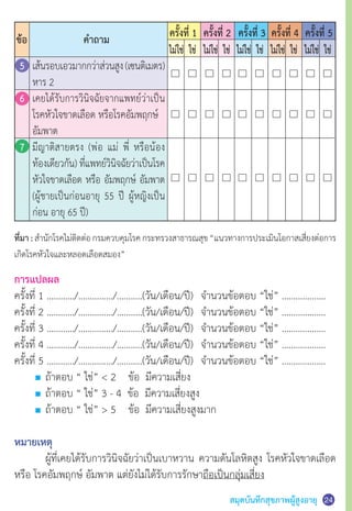 สมุดบันทึกสุขภาพผู้สูงอายุ
ที่มา : ส�ำนักโรคไม่ติดต่อกรมควบคุมโรคกระทรวงสาธารณสุข“แนวทางการประเมินโอกาสเสี่ยงต่อการ
เกิดโรคหัวใจและหลอดเลือดสมอง”
การแปลผล
ครั้งที่ 1 …………/……………/………..(วัน/เดือน/ปี)	 จ�ำนวนข้อตอบ “ใช่” ……………….	
ครั้งที่ 2 …………/……………/………..(วัน/เดือน/ปี)	 จ�ำนวนข้อตอบ “ใช่” ……………….
ครั้งที่ 3 …………/……………/………..(วัน/เดือน/ปี)	 จ�ำนวนข้อตอบ “ใช่” ……………….
ครั้งที่ 4 …………/……………/………..(วัน/เดือน/ปี)	 จ�ำนวนข้อตอบ “ใช่” ……………….
ครั้งที่ 5 …………/……………/………..(วัน/เดือน/ปี)	 จ�ำนวนข้อตอบ “ใช่” ……………….
	 ถ้าตอบ “ ใช่”  2    ข้อ  มีความเสี่ยง
	 ถ้าตอบ “ ใช่” 3 - 4  ข้อ  มีความเสี่ยงสูง
	 ถ้าตอบ “ ใช่”  5    ข้อ  มีความเสี่ยงสูงมาก
หมายเหตุ
	 ผู้ที่เคยได้รับการวินิจฉัยว่าเป็นเบาหวาน ความดันโลหิตสูง โรคหัวใจขาดเลือด
หรือ โรคอัมพฤกษ์ อัมพาต แต่ยังไม่ได้รับการรักษาถือเป็นกลุ่มเสี่ยง
ครั้งที่ 1 ครั้งที่ 2 ครั้งที่ 3 ครั้งที่ 4 ครั้งที่ 5
ไม่ใช่ ไม่ใช่ ไม่ใช่ ไม่ใช่ ไม่ใช่ใช่ ใช่ ใช่ ใช่ ใช่
ข้อ ค�ำถาม
5	 เส้นรอบเอวมากกว่าส่วนสูง(เซนติเมตร)
	 หาร 2
6	 เคยได้รับการวินิจฉัยจากแพทย์ว่าเป็น
	 โรคหัวใจขาดเลือด หรือโรคอัมพฤกษ์
	 อัมพาต
7	 มีญาติสายตรง (พ่อ แม่ พี่ หรือน้อง
	 ท้องเดียวกัน) ที่แพทย์วินิจฉัยว่าเป็นโรค
	 หัวใจขาดเลือด หรือ อัมพฤกษ์ อัมพาต
	 (ผู้ชายเป็นก่อนอายุ 55 ปี ผู้หญิงเป็น
	 ก่อน อายุ 65 ปี)
24
 