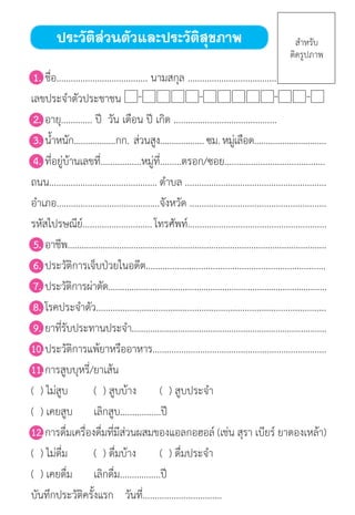 สมุดบันทึกสุขภาพผู้สูงอายุ
	1.	ชื่อ...................................... นามสกุล .....................................
เลขประจ�ำตัวประชาชน
	2.	อายุ............. ปี  วัน เดือน ปี เกิด ...........................................
	3.	น�้ำหนัก..................กก.  ส่วนสูง...................ซม.หมู่เลือด...............................
	4.	ที่อยู่บ้านเลขที่.................หมู่ที่.........ตรอก/ซอย..........................................
ถนน............................................. ต�ำบล ...........................................................
อ�ำเภอ...........................................จังหวัด .........................................................
รหัสไปรษณีย์.............................โทรศัพท์..........................................................
	5.	อาชีพ..............................................................................................................
	6.	ประวัติการเจ็บป่วยในอดีต...........................................................................
	7.	ประวัติการผ่าตัด..............................................................................................
	8.	โรคประจ�ำตัว................................................................................................
	9.	ยาที่รับประทานประจ�ำ....................................................................................
10.	ประวัติการแพ้ยาหรืออาหาร.........................................................................
11.	การสูบบุหรี่/ยาเส้น
	(  ) ไม่สูบ 	 (  ) สูบบ้าง	 (  ) สูบประจ�ำ 
	(  ) เคยสูบ	 เลิกสูบ.................ปี
12.	การดื่มเครื่องดื่มที่มีส่วนผสมของแอลกอฮอล์ (เช่น สุรา เบียร์ ยาดองเหล้า)
	(  ) ไม่ดื่ม 	 (  ) ดื่มบ้าง	 (  ) ดื่มประจ�ำ 
	(  ) เคยดื่ม	 เลิกดื่ม.................ปี
บันทึกประวัติครั้งแรก	 วันที่.................................
ประวัติส่วนตัวและประวัติสุขภาพ ส�ำหรับ
ติดรูปภาพ
 