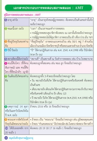 สมุดบันทึกสุขภาพผู้สูงอายุ
“อายุ” เป็นอายุจริงของผู้ถูกทดสอบ ต้องตอบเป็นตัวเลขเท่านั้นจึง
จะถือว่าตอบถูก
“เวลา” เป็นเวลาขณะท�ำการทดสอบ
• กรณีผู้ถูกทดสอบดูนาฬิกาต้องตอบ ณ เวลานั้นจึงจะถือว่าตอบถูก
•	กรณีผู้ถูกทดสอบไม่ได้ดูนาฬิกา อาจตอบเป็น เช้า เที่ยง บ่าย เย็น ฯลฯ
“ที่อยู่ปัจจุบัน” อาจตอบแบบครบถ้วน เช่น 50/1 หมู่ 7 ต�ำบลใน
เมืองอ�ำเภอเมืองจังหวัดราชบุรีหรือตอบเฉพาะต�ำบลอ�ำเภอจังหวัด
“ปี” ใช้ตามปฏิทินสากล เช่น พ.ศ. 2541 ค.ศ.1998 หรือ ปีนักษัตร
(ชวด ถึง กุน)
“สถานที่” เป็นสถานที่ ณ วันท�ำการทดสอบ เช่น บ้าน โรงพยาบาล
ต้องตอบถูกทั้งสองคน เช่น หมอ ลูก จึงจะถือว่าตอบถูก
ต้องตอบถูกทั้ง 3 ค�ำตอบจึงจะถือว่าตอบถูก โดย
•	วัน หมายถึงวันที่เกิด ใช้ตามปฏิทินสากลหรือจันทรคติ ต้องตอบ
เป็นตัวเลข
•	เดือนหมายถึงเดือนเกิดใช้ตามปฏิทินสากล(มกราคมถึงธันวาคม)
หรือจันทรคติ (เดือนอ้าย ถึง เดือน 12)
•	ปี หมายถึง ปีเกิด ใช้ตามปฏิทินสากล (พ.ศ.2541 ค.ศ.1998) หรือ
ปีนักษัตร (ชวด ถึง กุน)
ถ้าตอบ 2516 หรือ 16 จึงจะถือว่าตอบถูก
•	ถ้าตอบ เป็น “พระนาม” จึงจะถือว่าตอบถูก เช่น ภูมิพลอดุลยเดช
•	ถ้าตอบ “ค�ำแทนพระนาม” ถือว่าตอบผิด เช่น ในหลวง พ่อหลวง รัชกาลที่ 9
ต้องตอบ 20 19 18 17 16 จนถึง 1 จึงจะถือว่าตอบถูก
เอกสารประกอบการทดสอบสภาพสมอง : AMT
คู่มือการทดสอบสภาพสมอง : AMT
1.	อายุ เท่าไร
	
2.	ขณะนี้เวลา อะไร
3.	ที่อยู่ปัจจุบันของท่าน
คือ
4.	ปีนี้ ปีอะไร
5.	สถานที่ตรงนี้เรียกว่าอะไร
6.	คนนี้คือใคร (ชี้ที่คน
สัมภาษณ์) และ คนนี้คือ
ใคร (ชี้ที่คนใกล้ๆ : ญาติ)
7.	วันเดือนปีเกิดของท่าน
คือ
8.	เหตุการณ์ 14 ตุลา
หรือวันมหาวิปโยคเกิดใน
ปี พ.ศ. อะไร
9.	พระมหากษัตริย์องค์
ปัจจุบันมีพระนามว่าอะไร
10. ให้นับถอยหลัง จาก
20 จนถึง 1
3029
 