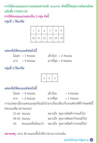 สมุดบันทึกสุขภาพผู้สูงอายุ 3637
การให้คะแนนและการแปลผลค่าปกติ (norm) ดัชนีชี้วัดสุขภาพจิตคนไทย
ฉบับสั้น (TMHI-15)
การให้คะแนนแบ่งออกเป็น 2 กลุ่ม ดังนี้
กลุ่มที่ 1 ได้แก่ข้อ
	 1 	 2 	 6 	 7	 8 	 9
	10 	 11 	 12 	 13 	 14	 15
แต่ละข้อให้คะแนนดังต่อไปนี้
	 ไม่เลย 	= 1 คะแนน	 	 เล็กน้อย  = 2 คะแนน	
	 มาก 	 = 3 คะแนน	 	 มากที่สุด = 4 คะแนน
กลุ่มที่ 2 ได้แก่ข้อ
แต่ละข้อให้คะแนนดังต่อไปนี้
	 ไม่เลย 	= 4 คะแนน	 	 เล็กน้อย	 = 3 คะแนน	
	 มาก	 = 2 คะแนน	 	 มากที่สุด 	 = 1 คะแนน
การแปลผลเมื่อรวมคะแนนทุกข้อแล้วน�ำมาเปรียบเทียบกับเกณฑ์ปกติที่ก�ำหนดดังนี้
(คะแนนเต็ม 60 คะแนน)
	 51-60 	คะแนน 	 	 หมายถึง  สุขภาพจิตดีกว่าคนทั่วไป
	 44-50 	คะแนน 	 	 หมายถึง  สุขภาพจิตเท่ากับคนทั่วไป
	 43 	 คะแนนหรือน้อยกว่า  	 หมายถึง  สุขภาพจิตต�่ำกว่าคนทั่วไป
หมายเหตุ : ผ่าน 44 คะแนนขึ้นไปถือว่าผ่านการประเมิน
	 3	 4	 5	
 