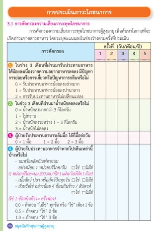 สมุดบันทึกสุขภาพผู้สูงอายุ39 40
การประเมินภาวะโภชนาการ
3.1 การคัดกรองความเสี่ยงภาวะทุพโภชนาการ
	 การคัดกรองความเสี่ยงภาวะทุพโภชนาการผู้สูงอายุเพื่อค้นหาโอกาสที่จะ
เกิดภาวะขาดสารอาหาร โดยระบุคะแนนลงในช่องว่างตามครั้งที่ประเมิน	
31
การคัดกรอง
ครั้งที่ (วัน/เดือน/ปี)
5
........
4
........
3
........
2
........
1
........
1.	 ในช่วง 3 เดือนที่ผ่านมารับประทานอาหาร
ได้น้อยลงเนื่องจากความอยากอาหารลดลงมีปัญหา
การย่อยหรือการเคี้ยวหรือปัญหาการกลืนหรือไม่
	 0 = รับประทานอาหารน้อยลงอย่างมาก
	 1 = รับประทานอาหารน้อยลงปานกลาง
	 2 = การรับประทานอาหารไม่เปลี่ยนแปลง
2.	 ในช่วง 3 เดือนที่ผ่านมาน�้ำหนักลดลงหรือไม่
	 0 = น�้ำหนักลงมากกว่า 3 กิโลกรัม
   	 1 = ไม่ทราบ
	 2 = น�้ำหนักลงระหว่าง 1 – 3 กิโลกรัม
	 3 = น�้ำหนักไม่ลดลง
3.	 ผู้ป่วยรับประทานอาหารเต็มมื้อ ได้กี่มื้อต่อวัน
	 0 = 1 มื้อ	      1 = 2 มื้อ      2 = 3 มื้อ	
4.	 ผู้ป่วยรับประทานอาหารจ�ำพวกโปรตีนเหล่านี้
บ้างหรือไม่
	 -	นมหรือผลิตภัณฑ์จากนม
		อย่างน้อย 1 หน่วยบริโภค/วัน    	 ใช่ 	 ไม่ใช่
(1หน่วยบริโภค=นม200มล./ชีส1แผ่น/โยเกิร์ต1ถ้วย)
	 -	เนื้อสัตว์ ปลา หรือสัตว์ปีกทุกวัน	 ใช่ 	 ไม่ใช่
	 -	ถั่วหรือไข่ อย่างน้อย 4 ช้อนกินข้าว / สัปดาห์                   	
	 	 	 ใช่	 ไม่ใช่
(ไข่ 1 ช้อนกินข้าว= ครึ่งฟอง)
	 0.0 = ถ้าตอบ “ไม่ใช่” ทุกข้อ หรือ “ใช่” เพียง 1 ข้อ
	 0.5 = ถ้าตอบ “ใช่” 2 ข้อ
	 1.0 = ถ้าตอบ “ใช่” 3 ข้อ
 