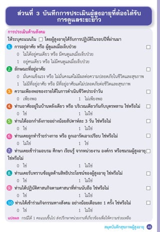 สมุดบันทึกสุขภาพผู้สูงอายุ
ส่วนที่ 3 บันทึกการประเมินผู้สูงอายุที่ต้องได้รับ
การดูแลระยะยาว
46
การประเมินด้านสังคม
ให้ระบุคะแนนใน โดยผู้สูงอายุได้รับการปฏิบัติในรอบปีที่ผ่านมา
1.	 การอยู่อาศัย หรือ ผู้ดูแลเมื่อเจ็บป่วย
	 	 0	 ไม่ได้อยู่คนเดียว หรือ มีคนดูแลเมื่อเจ็บป่วย
	 	 1	 อยู่คนเดียว หรือ ไม่มีคนดูแลเมื่อเจ็บป่วย
2.	 ลักษณะที่อยู่อาศัย
	 	 0	 มั่นคงแข็งแรง หรือ ไม่มั่นคงแต่ไม่มีผลต่อความปลอดภัยในชีวิตและสุขภาพ
	 	 1	 ไม่มีที่อยู่อาศัย หรือ มีที่อยู่อาศัยแต่ไม่ปลอดภัยต่อชีวิตและสุขภาพ
3.	 ความเพียงพอของรายได้ในการด�ำเนินชีวิตประจ�ำวัน
	 	 0	 เพียงพอ	 	 	 1   ไม่เพียงพอ
4.	 ท่านอาศัยอยู่ในบ้านหลังเดียว หรือ บริเวณเดียวกันกับบุตรหลาน ใช่หรือไม่
	 	 0	 ใช่	 	 	 	 	 1   ไม่ใช่
5.	 ท่านได้ออกก�ำลังกายอย่างน้อยสัปดาห์ละ 3 วัน ใช่หรือไม่
	 	 0	 ใช่	 	 	 	 	 1   ไม่ใช่
6.	 ท่านเคยถูกท�ำร้ายร่างกาย หรือ ถูกเอารัดเอาเปรียบ ใช่หรือไม่
	 	 0	 ไม่ใช่	 	 	 	 1   ใช่
7.	 ท่านเคยเข้าร่วมอบรม ศึกษา เรียนรู้ จากหน่วยงาน องค์กร หรือชมรมผู้สูงอายุ
ใช่หรือไม่
	 	 0	 ใช่	 	 	 	 	 1   ไม่ใช่
8.	 ท่านเคยรับทราบข้อมูลด้านสิทธิประโยชน์ของผู้สูงอายุ ใช่หรือไม่
	 	 0	 ใช่	 	 	 	 	 1   ไม่ใช่
9.	 ท่านได้ปฏิบัติศาสนกิจตามศาสนาที่ท่านนับถือ ใช่หรือไม่
	 	 0	 ใช่	 	 	 	 	 1   ไม่ใช่
10. ท่านได้เข้าร่วมกิจกรรมทางสังคม อย่างน้อยเดืิอนละ 1 ครั้ง ใช่หรือไม่
	 	 0	 ใช่	 	 	 	 	 1   ไม่ใช่
แปลผล กรณีได้ 1 คะแนนขึ้นไป ส่งปรึกษาหน่วยงานที่เกี่ยวข้องเพื่อให้ความช่วยเหลือ
 
