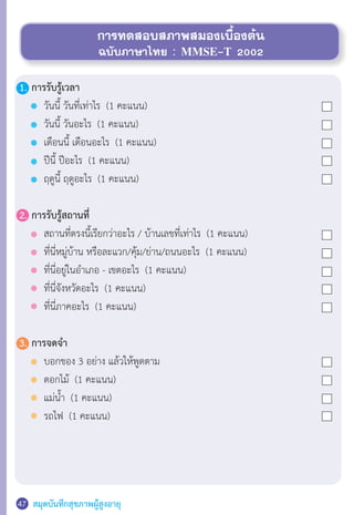 สมุดบันทึกสุขภาพผู้สูงอายุ47
การทดสอบสภาพสมองเบื้องต้น
ฉบับภาษาไทย : MMSE-T 2002
1.	การรับรู้เวลา
	 	 วันนี้ วันที่เท่าไร  (1 คะแนน)
	 	 วันนี้ วันอะไร  (1 คะแนน)
	 	 เดือนนี้ เดือนอะไร  (1 คะแนน)
	 	 ปีนี้ ปีอะไร  (1 คะแนน)
	 	 ฤดูนี้ ฤดูอะไร  (1 คะแนน)
2.	การรับรู้สถานที่
	 	 สถานที่ตรงนี้เรียกว่าอะไร / บ้านเลขที่เท่าไร  (1 คะแนน)
	 	 ที่นี่หมู่บ้าน หรือละแวก/คุ้ม/ย่าน/ถนนอะไร  (1 คะแนน)
	 	 ที่นี่อยู่ในอ�ำเภอ - เขตอะไร  (1 คะแนน)
	 	 ที่นี่จังหวัดอะไร  (1 คะแนน)
	 	 ที่นี่ภาคอะไร  (1 คะแนน)
3.	การจดจ�ำ
	 	 บอกของ 3 อย่าง แล้วให้พูดตาม
	 	 ดอกไม้  (1 คะแนน)
	 	 แม่น�้ำ  (1 คะแนน)
	 	 รถไฟ  (1 คะแนน)
 