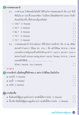 สมุดบันทึกสุขภาพผู้สูงอายุ 48
4. การทดสอบสมาธิ
	 	 4.1	 การค�ำนวณ ถ้าคิดเลขในใจไม่ได้ ให้ข้ามไปการทดสอบสมาธิ (ข้อ 4.2) ข้อนี้
	 	 	 	 คิดในใจ เอา 100 ตั้ง ลบออกทีละ 7 ไปเรื่อยๆ ได้ผลลัพธ์เท่าไร บอกมา บันทึก
	 	 	 	 ตัวเลขไว้ทุกครั้ง (ทั้งค�ำตอบที่ถูกหรือผิด)
	 	 	 	 100-7  (1 คะแนน)
	 	 	 	 93-7   (1 คะแนน)
	 	 	 	 86-7   (1 คะแนน)
	 	 	 	 79-7   (1 คะแนน)
	 	 	 	 72-7   (1 คะแนน)
	 	 4.2	 การทดสอบสมาธิ ถ้าอ่านไม่ออก ให้ข้ามไปการระลึกจ�ำ (ข้อ 5) ผม (ดิฉัน)
	 	 	 	 สะกดค�ำว่ามะนาว ให้คุณ (ตา, ยาย…) ฟัง แล้วให้คุณ (ตายาย…) สะกด
	 	 	 	 ถอยหลังจากพยัญชนะตัวหลังไปตัวแรกค�ำว่า มะนาว สะกดว่า มะนาว
	 	 	 	 สะกดว่ามอม้า-สระอะ-นอหนู-สระอา-วอแวน ไหนคุณ (ตายาย…) สะกด
	 	 	 	 ถอยหลังให้ฟังซิ……… ……… ……… ……… ………   
	 	 	 	 (ค�ำละ 1 คะแนน  รวม 5 คะแนน)
	 วา นะ ม
5.	การระลึกจ�ำ เมื่อสักครูที่ให้จ�ำของ 3 อย่าง จ�ำได้ไหม มีอะไรบ้าง
	 	 ดอกไม้  (1 คะแนน)
	 	 แม่น�้ำ  (1 คะแนน)
	 	 รถไฟ  (1 คะแนน)
6.	การเรียกชื่อ
	 	 ยื่นดินสอให้ผู้สูงอายุแล้วถามว่า ของสิ่งนี้เรียกว่าอะไร  (1 คะแนน)
	 	 ชี้นาฬิกาข้อมือให้ผู้สูงอายุดูแล้วถามว่า ของสิ่งนี้เรียกว่าอะไร   (1 คะแนน)
 