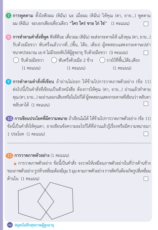 สมุดบันทึกสุขภาพผู้สูงอายุ49
7.	การพูดตาม ตั้งใจฟังผม (ดิฉัน) นะ เมื่อผม (ดิฉัน) ให้คุณ (ตา, ยาย…) พูดตาม
	 ผม (ดิฉัน)  จะบอกเพียงเที่ยวเดียว “ใคร ใคร่ ขาย ไก่ ไข่” (1 คะแนน)
8.	การท�ำตามค�ำสั่งที่พูด ฟังดีดีนะ เดี๋ยวผม (ดิฉัน) จะส่งกระดาษให้ แล้วคุณ (ตา, ยาย…)
	 รับด้วยมือขวา พับครึ่งแล้ววางที่…(พื้น, โต๊ะ, เตียง) ผู้ทดสอบแสดงกระดาษเปล่า
	 ขนาดประมาณ เอ-4 ไม่มีรอยพับให้ผู้สูงอายุ รับด้วยมือขวา  (3 คะแนน)
	 	   รับด้วยมือขวา	        พับครึ่งด้วยมือ 2 ข้าง	 วางไว้ที่พื้น,โต๊ะ,เตียง
	        (1 คะแนน)	 	    (1 คะแนน)	   	       (1 คะแนน)
9.	การท�ำตามค�ำสั่งที่เขียน ถ้าอ่านไม่ออก ให้ข้ามไปการวาดภาพตัวอย่าง (ข้อ 11)
	 ต่อไปนี้เป็นค�ำสั่งที่เขียนเป็นตัวหนังสือ ต้องการให้คุณ (ตา, ยาย…) อ่านแล้วท�ำตาม
	 คุณ(ตา,ยาย…)จะอ่านออกเสียงหรือในใจก็ได้ผู้ทดสอบแสดงกระดาษที่เขียนว่าหลับตา
	 หลับตาได้  (1 คะแนน)
10. การเขียนประโยคที่มีความหมาย ถ้าเขียนไม่ได้ ให้ข้ามไปการวาดภาพตัวอย่าง (ข้อ 11)
ข้อนี้เป็นค�ำสั่งให้คุณตา, ยายเขียนข้อความอะไรก็ได้ที่อ่านแล้วรู้เรื่องหรือมีความหมายมา
1 ประโยค  (1 คะแนน)
...............................................................................................................................................
11. การวาดภาพตัวอย่าง (1 คะแนน)
	 	 การวาดภาพตัวอย่าง ข้อนี้เป็นค�ำสั่ง จงวาดให้เหมือนภาพตัวอย่างในที่ว่างด้านข้าง
ของภาพตัวอย่างรูปห้าเหลี่ยมต้องมีมุม5มุมตามภาพตัวอย่างการตัดกันต้องเกิดรูปสี่เหลี่ยม
ด้านใน  (1 คะแนน)
 