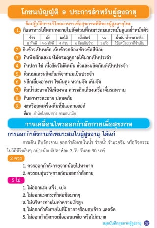 สมุดบันทึกสุขภาพผู้สูงอายุ 62
ข้อปฏิบัติการบริโภคอาหารเพื่อสุขภาพที่ดีของผู้สูงอายุไทย
โภชนบัญญัติ 9 ประการส�ำหรับผู้สูงอายุ
การเคลื่อนไหวออกก�ำลังกายเพื่อสุขภาพ
	 การเดิน ถีบจักรยาน ออกก�ำลังกายในน�้ำ ว่ายน�้ำ ร�ำมวยจีน หรือกิจกรรม
ในวิถีชีวิตอื่นๆ อย่างน้อยสัปดาห์ละ 3 วัน วันละ 30 นาที
การออกก�ำลังกายที่เหมาะสมในผู้สูงอายุ ได้แก่
2 ควร
	 1. ควรออกก�ำลังกายจากน้อยไปหามาก
	 2. ควรอบอุ่นร่างกายก่อนออกก�ำลังกาย
5 ไม่
	 1. ไม่ออกแรง เกร็ง, เบ่ง
	 2. ไม่ออกแรงกระท�ำต่อข้อมากๆ
	 3. ไม่บริหารกายในท่าความเร็วสูง
	 4. ไม่ออกก�ำลังกายในที่มีอากาศร้อนอบอ้าว แดดจัด
	 5. ไม่ออกก�ำลังกายเมื่ออ่อนเพลีย หรือไม่สบาย
	 ที่มา: ส�ำนักโภชนาการ กรมอนามัย
	 1. 	กินอาหารให้หลากหลายในสัดส่วนที่เหมาะสมและหมั่นดูแลน�้ำหนักตัว
	2.	 กินข้าวเป็นหลัก เน้นข้าวกล้อง ข้าวขัดสีน้อย
	 3.	 กินพืชผักและผลไม้ตามฤดูกาลให้มากเป็นประจ�ำ
	 4.	 กินปลา ไข่ เนื้อสัตว์ไม่ติดมัน ถั่วและผลิตภัณฑ์เป็นประจ�ำ
	 5. 	 ดื่มนมและผลิตภัณฑ์จากนมเป็นประจ�ำ
	 6. 	 หลีกเลี่ยงอาหาร ไขมันสูง หวานจัด เค็มจัด
	 7. 	 ดื่มน�้ำสะอาดให้เพียงพอ ควรหลีกเลี่ยงเครื่องดื่มรสหวาน
	 8. 	 กินอาหารสะอาด ปลอดภัย
	 9. 	 งดหรือลดเครื่องดื่มที่มีแอลกอฮอล์
	 ข้าว	 ผัก	 ผลไม้	 เนื้อสัตว์	 นม	 น�้ำมัน น�้ำตาล เกลือ
	 8 ทัพพี	 4-6 ทัพพี	 4 ส่วน	 6 ช้อนกินข้าว	 1 แก้ว	 ใช้แต่น้อยเท่าที่จ�ำเป็น
 