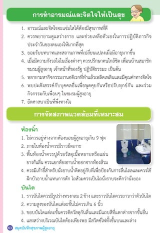 สมุดบันทึกสุขภาพผู้สูงอายุ63
การท�ำอารมณ์และจิตใจให้เป็นสุข
	 1.	 อารมณ์และจิตใจจะแจ่มใสได้ต้องมีสุขภาพที่ดี
	 2.	 ควรพยายามดูแลร่างกาย และช่วยเหลือตัวเองในการปฏิบัติภารกิจ
	 	 ประจ�ำวันของตนเองให้มากที่สุด
	 3.	 ยอมรับบทบาทและสถานภาพที่เปลี่ยนแปลงเมื่อมีอายุมากขึ้น
	 4.	 เมื่อมีความกังวลใจในเรื่องต่างๆควรปรึกษาคนใกล้ชิดเพื่อนบ้านสมาชิก
	 	 ชมรมผู้สูงอายุ เจ้าหน้าที่ของรัฐ ปฏิบัติธรรมะ เป็นต้น
	 5.	 พยายามหากิจกรรมงานอดิเรกที่ท�ำแล้วเพลิดเพลินและมีคุณค่าทางจิตใจ  
	 6.	 พบปะสังสรรค์กับบุคคลอื่นเพื่อพูดคุยกันหรือปรับทุกข์กัน และร่วม
	 	 กิจกรรมกับเพื่อนๆ ในชมรมผู้สูงอายุ
	 7.	 ยึดศาสนาเป็นที่พึ่งทางใจ
	 4.	ควรมีเก้าอี้ส�ำหรับนั่งอาบน�้ำติดอยู่กับที่เพื่อป้องกันการลื่นไถลและควรใช้
	 	 ฝักบัวอาบน�้ำแทนการตัก โถส้วมควรเป็นโถนั่งราบจะดีกว่านั่งยอง
	 บันได
	 1.	ราวบันไดควรมีรูปร่างทรงกลม2ข้างและราวบันไดควรยาวกว่าตัวบันได
	 2.	ความสูงของบันไดแต่ละขั้นไม่ควรเกิน 6 นิ้ว
	 3.	ขอบบันไดแต่ละขั้นควรติดวัสดุกันลื่นและมีแถบสีที่แตกต่างจากขั้นอื่น
	 4.	แสงสว่างบริเวณบันไดต้องเพียงพอ มีสวิตซ์ไฟทั้งชั้นบนและล่าง
การจัดสภาพแวดล้อมที่เหมาะสม
	 ห้องน�้ำ
	 1.	ไม่ควรอยู่ห่างจากห้องนอนผู้สูงอายุเกิน 9 ฟุต
	 2.	ภายในห้องน�้ำควรมีราวยึดเกาะ
	 3.	พื้นห้องน�้ำควรปูด้วยวัสดุเนื้อหยาบหรือแผ่น
		ยางกันลื่น ควรแยกห้องอาบน�้ำออกจากห้องส้วม
 