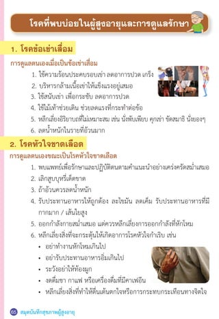 สมุดบันทึกสุขภาพผู้สูงอายุ65
1. โรคข้อเข่าเสื่อม
การดูแลตนเองเมื่อเป็นข้อเข่าเสื่อม
	 1.	ใช้ความร้อนประคบรอบเข่าลดอาการปวดเกร็ง
	 2.	บริหารกล้ามเนื้อเข่าให้แข็งแรงอยู่เสมอ
โรคที่พบบ่อยในผู้สูงอายุและการดูแลรักษา
	 3.	ใช้สนับเข่า เพื่อกระชับ ลดอาการปวด
	 4.	ใช้ไม้เท้าช่วยเดิน ช่วยลดแรงที่กระท�ำต่อข้อ
	 5.	หลีกเลี่ยงอิริยาบถที่ไม่เหมาะสม เช่น นั่งพับเพียบ คุกเข่า ขัดสมาธิ นั่งยองๆ
	 6.	ลดน�้ำหนักในรายที่อ้วนมาก  
2. โรคหัวใจขาดเลือด
การดูแลตนเองขณะเป็นโรคหัวใจขาดเลือด
	 1.	พบแพทย์เพื่อรักษาและปฏิบัติตนตามค�ำแนะน�ำอย่างเคร่งครัดสม�่ำเสมอ
	 2.	เลิกสูบบุหรี่เด็ดขาด
	 3.	ถ้าอ้วนควรลดน�้ำหนัก
	 4.	รับประทานอาหารให้ถูกต้อง ละไขมัน ลดเค็ม รับประทานอาหารที่มี
	 	 กากมาก / เส้นใยสูง
	 5.	ออกก�ำลังกายสม�่ำเสมอ แต่ควรหลีกเลี่ยงการออกก�ำลังที่หักโหม
	 6.	หลีกเลี่ยงสิ่งที่จะกระตุ้นให้เกิดอาการโรคหัวใจก�ำเริบ เช่น
	 	 •	 อย่าท�ำงานหักโหมเกินไป
	 	 •	 อย่ารับประทานอาหารอิ่มเกินไป
	 	 •	 ระวังอย่าให้ท้องผูก  
	 	 •	 งดดื่มชา กาแฟ หรือเครื่องดื่มที่มีคาเฟอีน
	 	 •	 หลีกเลี่ยงสิ่งที่ท�ำให้ตื่นเต้นตกใจหรือการกระทบกระเทือนทางจิตใจ  
 