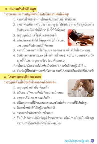 สมุดบันทึกสุขภาพผู้สูงอายุ 66
3. ความดันโลหิตสูง
การป้องกันและการปฏิบัติตัวเมื่อเป็นโรคความดันโลหิตสูง
	 1.	ควบคุมน�้ำหนักร่างกายให้พอดีและหมั่นออกก�ำลังกาย
	 2.	ลดอาหารเค็ม งดรับประทานผงชูรส ป้องกันอาการท้องผูกโดยการ
	 	 รับประทานผักผลไม้ให้มาก ดื่มน�้ำให้เพียงพอ
	 3.	งดสูบบุหรี่และเครื่องดื่มแอลกอฮอล์
	 4.	หลีกเลี่ยงจากสิ่งที่ท�ำให้หงุดหงิดโมโหตื่นเต้น
	 	 และนอนหลับพักผ่อนให้เพียงพอ
	 5.	ควรบริโภคอาหารที่มีไขมันและคอเลสเตอรอลต�่ำ มีเส้นใยอาหารสูง
	 6.	รับประทานยาตามแพทย์สั่งอย่างสม�่ำเสมอ ควรไปพบแพทย์ตามนัด
	 	 ทุกครั้ง ไม่ควรหยุดยาหรือปรับยาด้วยตนเอง
	 7. หมั่นตรวจวัดความดันโลหิตเป็นประจ�ำ ควรบันทึกลงคู่มือไว้ด้วย
	 8.	ส�ำหรับผู้ที่รับประทานยาขับปัสสาวะควรรับประทานส้มกล้วยเป็นประจ�ำ
4. โรคหลอดเลือดสมอง
การปฏิบัติตัวเพื่อป้องกันโรคหลอดเลือดสมอง
	 1.	งดสูบบุหรี่ หลีกเลี่ยงดื่มเหล้า
	 2.	หมั่นตรวจวัดความดันโลหิตอย่างสม�่ำเสมอ
	 3.	ลดการบริโภคอาหารรสเค็มจัด
	 4.	บริโภคอาหารที่มีคอเลสเตอรอลและไขมันต�่ำ อาหารที่มีเส้นใยสูง
	 5.	รักษาน�้ำหนักตัวให้อยู่ในระดับปกติ
	 6.	ควรออกก�ำลังกายอย่างสม�่ำเสมอ
	 7.	ถ้าเป็นโรคความดันโลหิตสูง โรคเบาหวาน หรือมีภาวะไขมันในเลือดสูง
	 	 ควรรับการรักษาจากแพทย์อย่างต่อเนื่อง
 