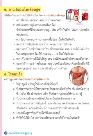 สมุดบันทึกสุขภาพผู้สูงอายุ67
5. ภาวะไขมันในเลือดสูง
วิธีป้องกันและการปฏิบัติตัวเมื่อเกิดภาวะไขมันในเลือดสูง
	 1.	ตรวจไขมันในเลือดตามค�ำแนะน�ำของแพทย์
	 2.	เปลี่ยนแปลงพฤติกรรมการบริโภค โดย
	 	-	 จ�ำกัดอาหารที่มีคอเลสเตอรอลสูง เช่น เครื่องในสัตว์ ไข่แดง ปลาหมึก
	 	 	 หอยนางรม
	 	-	 ควรรับประทานอาหารประเภทเนื้อปลา เนื้อสัตว์ไม่ติดมัน
	 	-	 ลดอาหารที่มีไขมันสูง เช่น อาหารทอด อาหารที่มีกะทิ
	 	-	 ลดการบริโภคน�้ำมันมะพร้าว น�้ำมันปาล์ม เนย และใช้น�้ำมันพืช
	 		 ในการปรุงอาหาร โดยใช้ประมาณ 2 – 3 ช้อนโต๊ะต่อวัน
	 3.	ควรบริโภคอาหารที่มีเส้นใยสูง เช่น ผลไม้สดและผักต่างๆ และถั่วต่างๆ
	 4.	ออกก�ำลังกายอย่างสม�่ำเสมอ งดสูบบุหรี่และไม่ควรดื่มเครื่องดื่มที่มี
	 	 แอลกอฮอล์ ชา กาแฟ และหลีกเลี่ยงภาวะเครียด
6. โรคมะเร็ง
การปฏิบัติตัวเพื่อป้องกันการเกิดโรคมะเร็ง
	 1.	ไม่สูบบุหรี่ หรืออยู่ในสิ่งแวดล้อมที่มีบุหรี่
	 2.	รับประทานอาหารให้หลากหลาย ที่ประกอบด้วยธัญพืช เช่น ถั่วชนิดต่างๆ
	 	 ข้าวกล้อง พืช ผักหลายๆ อย่าง รับประทานอาหารให้ครบ 5 หมู่
	 3.	รับประทานผักและผลไม้สดให้มากเป็นประจ�ำตามฤดูกาล
	 4.	รับประทานอาหารที่มีไขมันต�่ำ และเค็มน้อย ลดจ�ำนวนอาหารหมักดอง
	 	 หรือรมควัน และหลีกเลี่ยงรับประทานอาหารที่มีสารก่อมะเร็ง
	 5.	งดการดื่มสุราหรือเครื่องดื่มที่มีแอลกอฮอล์
	 6.	ท�ำจิตใจให้ผ่องใส ลดความเครียดและออกก�ำลังกายเป็นประจ�ำ  
 