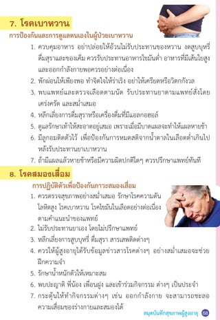 สมุดบันทึกสุขภาพผู้สูงอายุ 68
	 2.	ไม่รับประทานยาเอง โดยไม่ปรึกษาแพทย์
	 3.	หลีกเลี่ยงการสูบบุหรี่ ดื่มสุรา สารเสพติดต่างๆ
	 4.	ควรให้ผู้สูงอายุได้รับข้อมูลข่าวสารโรคต่างๆ อย่างสม�่ำเสมอจะช่วย
	 	 ฝึกความจ�ำ
	 5.	รักษาน�้ำหนักตัวให้เหมาะสม
	 6.	พบปะญาติ พี่น้อง เพื่อนฝูง และเข้าร่วมกิจกรรม ต่างๆ เป็นประจ�ำ
	 7.	กระตุ้นให้ท�ำกิจกรรมต่างๆ เช่น ออกก�ำลังกาย จะสามารถชะลอ
	 	 ความเสื่อมของร่างกายและสมองได้
7. โรคเบาหวาน
การป้องกันและการดูแลตนเองในผู้ป่วยเบาหวาน
	 1.	ควบคุมอาหาร อย่าปล่อยให้อ้วนไม่รับประทานของหวาน งดสูบบุหรี่
	 	 ดื่มสุราและของเค็ม ควรรับประทานอาหารไขมันต�่ำ อาหารที่มีเส้นใยสูง
	 	 และออกก�ำลังกายพอควรอย่างต่อเนื่อง
	 2.	พักผ่อนให้เพียงพอ ท�ำจิตใจให้ร่าเริง อย่าให้เครียดหรือวิตกกังวล
	 3.	พบแพทย์และตรวจเลือดตามนัด รับประทานยาตามแพทย์สั่งโดย
	 	 เคร่งครัด และสม�่ำเสมอ
	 4.	หลีกเลี่ยงการดื่มสุราหรือเครื่องดื่มที่มีแอลกอฮอล์
	 5.	ดูแลรักษาเท้าให้สะอาดอยู่เสมอ เพราะเมื่อมีบาดแผลจะท�ำให้แผลหายช้า
	 6.	มีลูกอมติดตัวไว้ เพื่อป้องกันการหมดสติจากน�้ำตาลในเลือดต�่ำเกินไป
	 	 หลังรับประทานยาเบาหวาน
	 7.	ถ้ามีแผลแล้วหายช้าหรือมีความผิดปกติใดๆ ควรปรึกษาแพทย์ทันที
8. โรคสมองเสื่อม
	 การปฏิบัติตัวเพื่อป้องกันภาวะสมองเสื่อม
	 1.	ควรตรวจสุขภาพอย่างสม�่ำเสมอ รักษาโรคความดัน
	 	 โลหิตสูง โรคเบาหวาน โรคไขมันในเลือดอย่างต่อเนื่อง
		ตามค�ำแนะน�ำของแพทย์
 