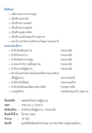 ที่ปรึกษา
	 •	 ปลัดกระทรวงสาธารณสุข
	 •	 อธิบดีกรมอนามัย
	 •	 อธิบดีกรมการแพทย์
	 •	 อธิบดีกรมควบคุมโรค
	 •	 อธิบดีกรมสุขภาพจิต
	 •	 อธิบดีกรมสนับสนุนบริการสุขภาพ
	 •	 เลขาธิการส�านักงานหลักประกันสุขภาพแห่งชาติ
กองบรรณาธิการ
	 •	 ส�านักส่งเสริมสุขภาพ	 กรมอนามัย
	 •	 ส�านักโภชนาการ	 กรมอนามัย
	 •	 ส�านักทันตสาธารณสุข					 กรมอนามัย
	 •	 กองออกก�าลังกายเพื่อสุขภาพ						 กรมอนามัย
	 •	 ส�านักอนามัยผู้สูงอายุ			 กรมอนามัย
	 •	 สถาบันเวชศาสตร์	สมเด็จพระสังฆราชญาณสังวร	
	 	 เพื่อผู้สูงอายุ				 กรมการแพทย์	 	 	
	 •	 ส�านักโรคไม่ติดต่อ														 กรมควบคุมโรค
	 •	 ส�านักส่งเสริมและพัฒนาสุขภาพจิต	 กรมสุขภาพจิต
	 •	 กองสุขศึกษา	 กรมสนับสนุนบริการสุขภาพ
ชื่อหนังสือ		 :	 สมุดบันทึกสุขภาพผู้สูงอายุ
ISBN : 978-616-11-2325-3
จัดพิมพ์โดย :		 ส�านักอนามัยผู้สูงอายุ		กรมอนามัย
พิมพ์ครั้งที่ 8 : มีนาคม	2560
จำานวน		 	 :	 74	หน้า
พิมพ์ที่ 		 	 :		 ศูนย์สื่อสิ่งพิมพ์แก้วเจ้าจอม	มหาวิทยาลัยราชภัฎสวนสุนันทา
	
 