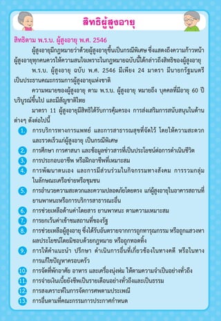 สิทธิผู้สูงอายุ
สิทธิตาม พ.ร.บ. ผู้สูงอายุ พ.ศ. 2546
ผู้สูงอายุมีกฎหมายว่าด้วยผู้สูงอายุขึ้นเป็นกรณีพิเศษซึ่งแสดงถึงความก้าวหน้า
ผู้สูงอายุทุกคนควรให้ความสนใจเพราะในกฎหมายฉบับนี้ได้กล่าวถึงสิทธิของผู้สูงอายุ
พ.ร.บ. ผู้สูงอายุ ฉบับ พ.ศ. 2546 มีเพียง 24 มาตรา มีนายกรัฐมนตรี
เป็นประธานคณะกรรมการผู้สูงอายุแห่งชาติ
ความหมายของผู้สูงอายุ ตาม พ.ร.บ. ผู้สูงอายุ หมายถึง บุคคลที่มีอายุ 60 ปี
บริบูรณ์ขึ้นไป และมีสัญชาติไทย
มาตรา 11 ผู้สูงอายุมีสิทธิได้รับการคุ้มครอง การส่งเสริมการสนับสนุนในด้าน
ต่างๆ ดังต่อไปนี้
1. การบริการทางการแพทย์ และการสาธารณสุขที่จัดไว้ โดยให้ความสะดวก
และรวดเร็วแก่ผู้สูงอายุ เป็นกรณีพิเศษ
2. การศึกษา การศาสนา และข้อมูลข่าวสารที่เป็นประโยชน์ต่อการดำาเนินชีวิต
3. การประกอบอาชีพ หรือฝึกอาชีพที่เหมาะสม
4. การพัฒนาตนเอง และการมีส่วนร่วมในกิจกรรมทางสังคม การรวมกลุ่ม
ในลักษณะเครือข่ายหรือชุมชน
5. การอำานวยความสะดวกและความปลอดภัยโดยตรง แก่ผู้สูงอายุในอาคารสถานที่
ยานพาหนะหรือการบริการสาธารณะอื่น
6. การช่วยเหลือด้านค่าโดยสาร ยานพาหนะ ตามความเหมาะสม
7. การยกเว้นค่าเข้าชมสถานที่ของรัฐ
8. การช่วยเหลือผู้สูงอายุซึ่งได้รับอันตรายจากการถูกทารุณกรรมหรือถูกแสวงหา
ผลประโยชน์โดยมิชอบด้วยกฎหมาย หรือถูกทอดทิ้ง
9. การให้คำาแนะนำา ปรึกษา ดำาเนินการอื่นที่เกี่ยวข้องในทางคดี หรือในทาง
การแก้ไขปัญหาครอบครัว
10. การจัดที่พักอาศัย อาหาร และเครื่องนุ่งห่ม ให้ตามความจำาเป็นอย่างทั่วถึง
11. การจ่ายเงินเบี้ยยังชีพเป็นรายเดือนอย่างทั่วถึงและเป็นธรรม
12. การสงเคราะห์ในการจัดการศพตามประเพณี
13. การอื่นตามที่คณะกรรมการประกาศกำาหนด
 