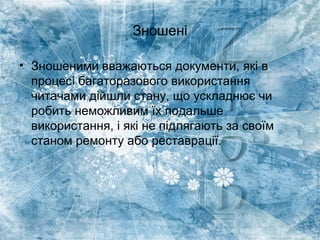 Зношені
• Зношеними вважаються документи, які в
процесі багаторазового використання
читачами дійшли стану, що ускладнює чи
робить неможливим їх подальше
використання, і які не підлягають за своїм
станом ремонту або реставрації.
 