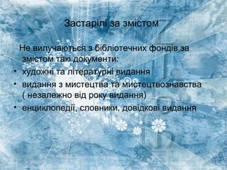 Застарілі за змістом
Не вилучаються з бібліотечних фондів за
змістом такі документи:
• художні та літературні видання
• видання з мистецтва та мистецтвознавства
( незалежно від року видання)
• енциклопедії, словники, довідкові видання
 