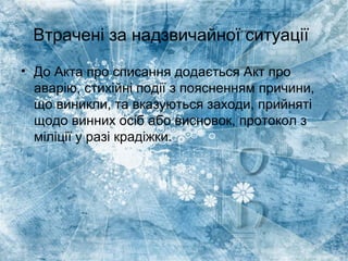 Втрачені за надзвичайної ситуації
• До Акта про списання додається Акт про
аварію, стихійні події з поясненням причини,
що виникли, та вказуються заходи, прийняті
щодо винних осіб або висновок, протокол з
міліції у разі крадіжки.
 