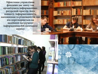 Ефективне управління
фондами дає змогу так
організувати інформаційно-
ресурсний простір, його
повноту, інформативність,
наповнення та різноманіття, що
він перетворюється на
надійний інструмент
інформацйно-бібліотечного
сервісу
 