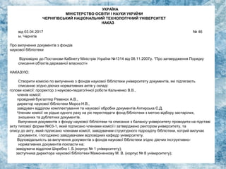 УКРАЇНА
МІНІСТЕРСТВО ОСВІТИ І НАУКИ УКРАЇНИ
ЧЕРНІГІВСЬКИЙ НАЦІОНАЛЬНИЙ ТЕХНОЛОГІЧНИЙ УНІВЕРСИТЕТ
НАКАЗ
від 03.04.2017 № 46
м. Чернігів
Про вилучення документів з фондів
наукової бібліотеки
Відповідно до Постанови Кабінету Міністрів України №1314 від 08.11.2007р. “Про затвердження Порядку
списання об'єктів державної власності«
НАКАЗУЮ:
Створити комісію по вилученню з фондів наукової бібліотеки університету документів, які підлягають
списанню згідно діючих нормативних актів у складі:
голови комісії: проректор з науково-педагогічної роботи Кальченко В.В.,
членів комісії:
провідний бухгалтер Ревенок A.B.,
директор наукової бібліотеки Мороз Н.В.,
завідувач відділом комплектування та наукової обробки документів Ахтирська С.Д.
Членам комісії не рідше одного разу на рік переглядати фонд бібліотеки з метою відбору застарілих,
зношених та дублетних документів.
Вилучення документів з фонду наукової бібліотеки та списання з балансу університету проводити на підставі
акту типової форми №03-1, який підписано членами комісії і затверджено ректором університету, та
опису до акту, який підписано членами комісії, завідувачем структурного підрозділу бібліотеки, котрий вилучає
документи, і погоджено завідувачами відповідних кафедр університету.
Відповідальність за вилучення документів з фондів наукової бібліотеки згідно діючих інструктивно-
нормативних документів покласти на:
завідувача відділом Шкребко І. Б.(корпус № 1 університету);
заступника директора наукової бібліотеки Мамоненкову М. В. (корпус № 8 університету);
 