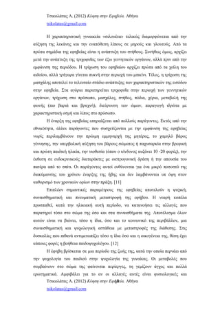 Τσικολάτας Α. (2012) Κύηση στην Εφηβεία. Αθήνα
tsikolatas@gmail.com
Η χαρακτηριστική γυναικεία «σιλουέτα» τελικώς διαμορφώνεται από την
αύξηση της λεκάνης και την εναπόθεση λίπους σε μηρούς και γλουτούς. Από τα
πρώτα σημάδια της εφηβείας είναι η ανάπτυξη του στήθους. Συνήθως όμως, αρχίζει
μετά την ανάπτυξη της τριχοφυΐας των έξω γεννητικών οργάνων, αλλά πριν από την
εμφάνιση της περιόδου. Η τρίχωση του εφηβαίου αρχίζει πρώτα από τα χείλη του
αιδοίου, αλλά γρήγορα γίνεται πυκνή στην περιοχή του μπικίνι. Τέλος, η τρίχωση της
μασχάλης αποτελεί το τελευταίο στάδιο ανάπτυξης των χαρακτηριστικών της εισόδου
στην εφηβεία. Στα αγόρια παρατηρείται τριχοφυΐα στην περιοχή των γεννητικών
οργάνων, τρίχωση στο πρόσωπο, μασχάλες, στήθος, πόδια, χέρια, μεταβολή της
φωνής (πιο βαριά και βραχνή), διεύρυνση των ώμων, παραγωγή ιδρώτα με
χαρακτηριστική οσμή και λίπος στο πρόσωπο.
Η έναρξη της εφηβείας επηρεάζεται από πολλούς παράγοντες. Εκτός από την
εθνικότητα, άλλοι παράγοντες που συσχετίζονται με την εμφάνιση της εφηβείας
νωρίς περιλαμβάνουν την πρώιμη εμμηναρχή της μητέρας, το χαμηλό βάρος
γέννησης, την υπερβολική αύξηση του βάρους σώματος ή παχυσαρκία στην βρεφική
και πρώτη παιδική ηλικία, την υιοθεσία (όπου ο κίνδυνος αυξάνει 10 -20 φορές), την
έκθεση σε ενδοκρινικούς διαταράκτες με οιστρογονική δράση ή την απουσία του
πατέρα από το σπίτι. Οι παράγοντες αυτοί ευθύνονται για ένα μικρό ποσοστό της
διακύμανσης του χρόνου έναρξης της ήβης και δεν λαμβάνονται υπ όψη στον
καθορισμό των χρονικών ορίων στην πράξη. [11]
Επιπλέον σημαντικές παραμέτρους της εφηβείας αποτελούν η ψυχική,
συναισθηματική και πνευματική μεταστροφή της εφήβου. Η νεαρή κοπέλα
προσπαθεί, κατά την ηλικιακή αυτή περίοδο, να κατανοήσει τις αλλαγές που
παρατηρεί τόσο στο σώμα της όσο και στα συναισθήματα της. Αποτέλεσμα όλων
αυτών είναι να βιώνει, τόσο η ίδια, όσο και το κοινωνικό της περιβάλλον, μια
συναισθηματική και ψυχολογική αστάθεια με μεταστροφές της διάθεσης. Στις
δυσκολίες που πιθανά αντιμετωπίζει τόσο η ίδια όσο και η οικογένεια της, θέση έχει
κάποιες φορές η βοήθεια παιδοψυχολόγου. [12]
Η έφηβη βρίσκεται σε μια περίοδο της ζωής της, κατά την οποία περνάει από
την ψυχολογία του παιδιού στην ψυχολογία της γυναίκας. Οι μεταβολές που
συμβαίνουν στο σώμα της φαίνονται περίεργες, τη γεμίζουν άγχος και πολλά
ερωτηματικά. Αμφιβάλει για το αν οι αλλαγές αυτές είναι φυσιολογικές και
Τσικολάτας Α. (2012) Κύηση στην Εφηβεία. Αθήνα
tsikolatas@gmail.com
10
 