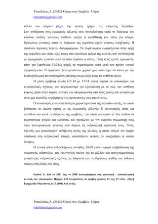 Τσικολάτας Α. (2012) Κύηση στην Εφηβεία. Αθήνα
tsikolatas@gmail.com
κόλπο και διαρκεί μέχρι την πρώτη ημέρα της επόμενης περιόδου.
Σαν αντίδραση στις ορμονικές αλλαγές που συντελούνται κατά τη διάρκεια του
κύκλου, πολλές γυναίκες νιώθουν ευεξία ή κατάθλιψη και τάση για κλάμα.
Ορισμένες γυναίκες κατά τη διάρκεια της περιόδου έχουν έντονες ενοχλήσεις. Η
επώδυνη περίοδος λέγεται δυσμηνόρροια. Τα συμπτώματα εμφανίζονται στην αρχή
της περιόδου και είναι οξύς πόνος στο κατώτερο τμήμα της κοιλιάς που συνδυάζεται
με αιμορραγία η οποία αυξάνει όταν περάσει ο πόνος, τάση προς εμετό, ημικρανία,
τάση για λιποθυμία. Πολλές φορές τα συμπτώματα αυτά μετά τον πρώτο τοκετό
εξαφανίζονται. Η εμφάνιση δευτερευόντων χαρακτηριστικών έχει να κάνει με την
λειτουργία μιας πιο αφηρημένης σκέψης και με έλξη προς το αντίθετο φύλο.
Η μέση εφηβική ηλικία (13-14 με 17-18 ετών) αφορά το ενδιαφέρον για
ετεροφυλικές σχέσεις, τον πειραματισμό για εξοικείωση με το σεξ, την αίσθηση
κύρους μέσα στην παρέα, ανάγκη για απομάκρυνση από τους γονείς και γενικότερα
είναι μια περίοδος αναζήτησης της προσωπικής τους ταυτότητας.
Ο αυνανισμός είναι ένα δεύτερο χαρακτηριστικό της περιόδου αυτής, το οποίο
βρίσκεται σε άμεση σχέση με τις σωματικές αλλαγές. Ο αυνανισμός είναι μια
συνήθεια και κατά τη διάρκεια της εφηβείας, την οποία αποκτούν σ’ ένα στάδιο τα
περισσότερα αγόρια και κορίτσια, και σχετίζεται με την εκούσια συμμετοχή τους
στον αυτοερωτισμό, γεγονός που δείχνει τη σεξουαλική αφύπνισή τους. Είναι,
δηλαδή, μια φυσιολογική εκδήλωση αυτής της ηλικίας, η οποία οδηγεί τον έφηβο
σταδιακά στη σεξουαλική επαφή, οποτεδήποτε εκείνος το αναζητήσει ή νιώσει
έτοιμος.
Η τελική φάση (ολοκλήρωση συνήθως 18-20 ετών) αφορά επιβράδυνση της
σωματικής ανάπτυξης, την ενεργητική σκέψη για το μέλλον και προγραμματισμός
γενικότερα, σεξουαλικές σχέσεις με διάρκεια και σταθερότητα καθώς και πόλωση
σκέψης στις δικές του ιδέες.
Εικόνα 1: Από το 2001 έως το 2008 καταγράφηκαν στη μαιευτική - γυναικολογική
κλινική του νοσοκομείου Πύργου 438 εγκυμοσύνες σε έφηβες ηλικίας 13 έως 19 ετών. (Πηγή
Εφημερίδα Μακεδονία, 6.11.2009) Από αυτές:
Τσικολάτας Α. (2012) Κύηση στην Εφηβεία. Αθήνα
tsikolatas@gmail.com
12
 