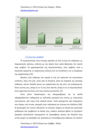 Τσικολάτας Α. (2012) Κύηση στην Εφηβεία. Αθήνα
tsikolatas@gmail.com
2.3 Σεξ και εφηβεία
Η σεξουαλικότητα είναι συνεχώς παρούσα σε όλη τη ζωή του ανθρώπου, με
διαφορετικούς τρόπους, ανάλογα με την ηλικία στην οποία βρίσκεται, δεν ξεκινά
στην εφηβεία. Τα χαρακτηριστικά της σεξουαλικότητας, στην εφηβεία, είναι η
σωματική ωρίμανση, οι ψυχολογικές αλλαγές που τη συνοδεύουν και η αναζήτηση
της ευχαρίστησης. [56]
Ωστόσο, στον άνθρωπο, όσο αφορά το σεξ, δεν πρόκειται για ικανοποίηση
ενστίκτου, όπως στα ζώα, εκτός από τα δελφίνια, αλλά για έκφραση της ερωτικής
επιθυμίας, κάνουν δηλαδή έρωτα για ευχαρίστηση και όχι μόνο για αναπαραγωγή.
Είναι γεγονός πως, ακόμη κι αν το σεξ είναι παντού, ακόμη κι αν η σεξουαλικότητα
είναι σημαντική για όλους, δεν είναι εύκολη για κανέναν. [9]
Είναι πλέον διαπιστωμένο και αδιαμφισβήτητο ότι τα παιδιά
«βομβαρδίζονται» καθημερινά με πολλαπλά μηνύματα και εικόνες με σεξουαλικά
υπονοούμενα, από νωρίς στην παιδική ηλικία. Αυτά προέρχονται από διαφημίσεις
στον δρόμο, στα έντυπα, εκπομπές στην τηλεόραση και σίγουρα στο διαδίκτυο [60].
Η πλειοψηφία των γονέων αδυνατούν να ελέγξουν πλήρως τα οπτικά και ακουστικά
ερεθίσματα που λαμβάνουν τα παιδία τους, νιώθουν ιδιαίτερα άβολα να εξηγήσουν
ζητήματα σεξουαλικού περιεχομένου σε προεφηβικές ηλικίες και δύσκολα ένας
γονιός μπορεί να αποδεχθεί την ηλικιακή και συναισθηματική επάρκεια του παιδιού
Τσικολάτας Α. (2012) Κύηση στην Εφηβεία. Αθήνα
tsikolatas@gmail.com
13
 