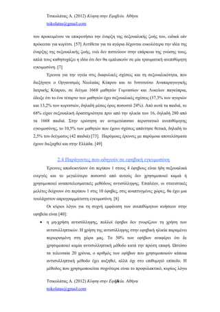 Τσικολάτας Α. (2012) Κύηση στην Εφηβεία. Αθήνα
tsikolatas@gmail.com
του προκειμένου να επικροτήσει την έναρξη της σεξουαλικής ζωής του, ειδικά εάν
πρόκειται για κορίτσι. [57] Αντίθετα για τα αγόρια δέχονται ευκολότερα την ιδέα της
έναρξης της σεξουαλικής ζωής, ενώ δεν πιστεύουν στην επάρκεια της γνώσης τους,
απλά τους καθησυχάζει η ιδέα ότι δεν θα εμπλακούν σε μία τραυματική ανεπιθύμητη
εγκυμοσύνη. [7]
Έρευνα για την υγεία στις διαφυλικές σχέσεις και τη σεξουαλικότητα, που
διεξήγαγε ο Οργανισμός Νεολαίας Κύπρου και το Ινστιτούτο Αναπαραγωγικής
Ιατρικής Κύπρου, σε δείγμα 1668 μαθητών Γυμνασίων και Λυκείων παγκύπρια,
έδειξε ότι το ένα τέταρτο των μαθητών έχει σεξουαλικές σχέσεις (37,3% των αγοριών
και 13,2% των κοριτσιών, δηλαδή μέσος όρος ποσοστό 24%). Από αυτά τα παιδιά, το
68% είχαν σεξουαλική δραστηριότητα πριν από την ηλικία των 16, δηλαδή 280 από
τα 1668 παιδιά. Στην ερώτηση αν αντιμετώπισαν περιστατικό ανεπιθύμητης
εγκυμοσύνης, το 10,5% των μαθητών που έχουν σχέσεις απάντησε θετικά, δηλαδή το
2,5% του δείγματος (42 παιδιά) [73]. Παρόμοιες έρευνες με παρόμοια αποτελέσματα
έχουν διεξαχθεί και στην Ελλάδα. [49]
2.4 Παράγοντες που οδηγούν σε εφηβική εγκυμοσύνη
Έρευνες αποδεικνύουν ότι περίπου 1 στους 4 έφηβους είναι ήδη σεξουαλικά
ενεργός και το μεγαλύτερο ποσοστό από αυτούς δεν χρησιμοποιεί καμιά ή
χρησιμοποιεί αναποτελεσματικές μεθόδους αντισύλληψης. Επιπλέον, οι στατιστικές
μελέτες δείχνουν ότι περίπου 1 στις 10 έφηβες, στις αναπτυγμένες χώρες, θα έχει μια
τουλάχιστον απρογραμμάτιστη εγκυμοσύνη. [8]
Οι κύριοι λόγοι για τη συχνή εμφάνιση των ανεπιθύμητων κυήσεων στην
εφηβεία είναι [40]:
• η μη-χρήση αντισύλληψης, πολλοί έφηβοι δεν γνωρίζουν τη χρήση των
αντισυλληπτικών. Η χρήση της αντισύλληψης στην εφηβική ηλικία παραμένει
περιορισμένη στη χώρα μας. Το 50% των εφήβων αναφέρει ότι δε
χρησιμοποιεί καμία αντισυλληπτική μέθοδο κατά την πρώτη επαφή. Ωστόσο
τα τελευταία 20 χρόνια, ο αριθμός των εφήβων που χρησιμοποιούν κάποια
αντισυλληπτική μέθοδο έχει αυξηθεί, αλλά όχι στο επιθυμητό επίπεδο. Η
μέθοδος που χρησιμοποιείται συχνότερα είναι το προφυλακτικό, κυρίως λόγω
Τσικολάτας Α. (2012) Κύηση στην Εφηβεία. Αθήνα
tsikolatas@gmail.com
14
 