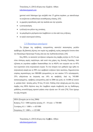 Τσικολάτας Α. (2012) Κύηση στην Εφηβεία. Αθήνα
tsikolatas@gmail.com
χρονικό αυτό διάστημα έχει αυξηθεί στα 15 χρόνια περίπου, με αποτέλεσμα
να αυξάνεται η πιθανότητα ανεπιθύμητης κύησης. [43]
• οι χαμηλές προσδοκίες από την παιδεία και την εργασία.
• η αστικοποίηση.
• η αλλαγή του ρόλου της γυναίκας.
• τα μπερδεμένα μηνύματα που λαμβάνουν οι νέοι από τους ενήλικες.
• το ψηλό οικονομικό κόστος.
2.5 Παγκόσμιο φαινόμενο
Το ζήτημα της εφηβικής εγκυμοσύνης αποτελεί παγκοσμίως μεγάλο
πρόβλημα. Ως βασικός άξονας του τομέα της εφηβικής υγείας απασχολεί έντονα τόσο
τον Παγκόσμιο Οργανισμό Υγείας όσο και την Διεθνή Κοινότητα. [34]
Στις ΗΠΑ, το ποσοστό γεννήσεων ανάμεσα στις έφηβες αγγίζει το 52,1% και
είναι τέσσερις φορές υψηλότερο, από αυτό στις χώρες της Δυτικής Ευρώπης. Από
εξέταση σε γυμνάσιο εφήβων διαπιστώθηκε ότι το 40,8% των αγοριών και το 45%
των κοριτσιών είναι σεξουαλικά ενεργά. Το ένα τέταρτο των μαθητών έχει έρθει σε
σεξουαλική επαφή και το 90% των εφηβικών κυήσεων ήταν ακούσιες. Σημειώνονται
ετησίως περισσότερες των 900.000 εγκυμοσύνες εκ των οποίων 51% τελεσφορούν,
35% οδηγούνται σε έκτρωση και 14% σε αποβολή. Από τις 745.000
καταγεγραμμένες εφηβικές εγκυμοσύνες από το 2006 και μετά, σε 16.000 εξ' αυτών
η μητέρα ήταν ηλικίας μόλις 10 έως 14 ετών. Επίσης στην εποχή μας μια στις τρεις
έφηβες στις ΗΠΑ δηλώνει πως δεν λαμβάνει καμία συμβουλή για τις διαθέσιμες
μεθόδους αντισύλληψης προτού φτάσει στην ηλικία των 18 ετών [74]. Έτσι έχουμε
τα εξής στοιχεία:
ΗΠΑ (Στοιχεία για το έτος 2004)
Κυήσεις 72.2 / 1000 κορίτσια ηλικίας 15 – 19 ετών → 750 000
Γεννήσεις 41.1 / 1000 » → 435 000
Εκτρώσεις 15 / 1000 » → 125 000
Τσικολάτας Α. (2012) Κύηση στην Εφηβεία. Αθήνα
tsikolatas@gmail.com
16
 