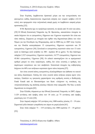 Τσικολάτας Α. (2012) Κύηση στην Εφηβεία. Αθήνα
tsikolatas@gmail.com
Στην Ευρώπη, λαμβάνονται δραστικά μέτρα για την αντιμετώπιση του
φαινομένου καθώς διαπιστώνεται σημαντική αύξηση των νεαρών εφήβων (12-14
ετών), που προχωρούν στην σεξουαλική επαφή χωρίς να λαμβάνουν επαρκή μέτρα
προστασίας [32].
Η Μ. Βρετανία έχει το υψηλότερο ποσοστό, σε ηλικία από 16 ετών και κάτω.
[39] Η Εθνική Στατιστική Υπηρεσία της Μ. Βρετανίας, αποκαλύπτει στοιχεία τα
οποία δείχνουν ότι οι εγκυμοσύνες 10χρονων και 11χρονων κοριτσιών δεν είναι και
τόσο σπάνιες. Σύμφωνα με στοιχεία που ήρθαν στη δημοσιότητα βάσει του νέου
Νόμου για την Ελευθερία της Πληροφορίας, από το 2000 έως το 2007 στην Αγγλία
και την Ουαλία καταγράφηκαν 15 εγκυμοσύνες 10χρονων κοριτσιών και 39
εγκυμοσύνες 11χρονων [36]. Συνολικά οι εγκυμοσύνες κοριτσιών κάτω των 13 ετών
κατά το διάστημα αυτό ανήλθαν σε 300 - περίπου 40 το χρόνο. Το ίδιο διάστημα
υπήρξαν 2.527 εγκυμοσύνες 13χρονων κοριτσιών, 14.777 εγκυμοσύνες 14χρονων και
45.861 εγκυμοσύνες 15χρονων [50]. Οι ειδικοί υποστηρίζουν ότι οι πραγματικοί
αριθμοί μπορεί να είναι υψηλότεροι, καθώς δεν είναι γνωστός ο αριθμός των
παράνομων εκτρώσεων και των αποβολών. Στατιστικά στοιχεία της κυβέρνησης
δείχνουν ότι 60% των ανήλικων κοριτσιών έχουν κάνει έκτρωση [57].
Δεν είναι γνωστό πόσες εγκυμοσύνες ολοκληρώθηκαν και έφθασαν σε τοκετό
και πόσες διακόπηκαν. Επίσης δεν είναι γνωστό πόσα ανήλικα αγόρια έχουν γίνει
πατέρες. Επιπλέον ως τραγικούς χαρακτήρισε τους αριθμούς αυτούς ο Καθηγητής
Frank Furedi από το Πανεπιστήμιο του Kent. «Δείχνουν τις συνέπειες της
«σεξουαλοποίησης της παιδικής ηλικίας» δήλωσε στην εφημερίδα The Sun, η οποία
δημοσίευσε τα στοιχεία [82].
Στην Ελλάδα, σύμφωνα με την Εθνική Στατιστική Υπηρεσία, το 2007, είχαμε
3.129 γεννήσεις από έφηβες κάτω των 18 ετών, με 75 γεννήσεις από έφηβες
μικρότερες των 15 ετών [24].
Στην Αφρική υπήρξαν 143 γεννήσεις στις 1000 κοπέλες ηλικίας 15 – 19 ετών.
Σημαντικό ρόλο άσκησε η παράδοση του γάμου σε μικρή ηλικία [41].
Στην Ασία υπήρξαν 71 – 119 γεννήσεις στα 1000 κορίτσια 15 – 19 χρόνων
[52].
Τσικολάτας Α. (2012) Κύηση στην Εφηβεία. Αθήνα
tsikolatas@gmail.com
17
 