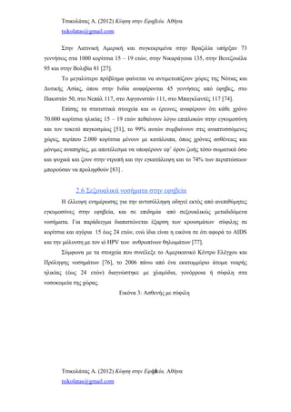 Τσικολάτας Α. (2012) Κύηση στην Εφηβεία. Αθήνα
tsikolatas@gmail.com
Στην Λατινική Αμερική και συγκεκριμένα στην Βραζιλία υπήρξαν 73
γεννήσεις στα 1000 κορίτσια 15 – 19 ετών, στην Νικαράγουα 135, στην Βενεζουέλα
95 και στην Βολιβία 81 [27].
Το μεγαλύτερο πρόβλημα φαίνεται να αντιμετωπίζουν χώρες της Νότιας και
Δυτικής Ασίας, όπου στην Ινδία αναφέρονται 45 γεννήσεις από έφηβες, στο
Πακιστάν 50, στο Νεπάλ 117, στο Αφγανιστάν 111, στο Μπαγκλαντές 117 [74].
Επίσης τα στατιστικά στοιχεία και οι έρευνες αναφέρουν ότι κάθε χρόνο
70.000 κορίτσια ηλικίας 15 – 19 ετών πεθαίνουν λόγω επιπλοκών στην εγκυμοσύνη
και τον τοκετό παγκοσμίως [51], το 99% αυτών συμβαίνουν στις αναπτυσσόμενες
χώρες, περίπου 2.000 κορίτσια μένουν με κατάλοιπα, όπως χρόνιες ασθένειες και
μόνιμες αναπηρίες, με αποτέλεσμα να υποφέρουν εφ’ όρου ζωής τόσο σωματικά όσο
και ψυχικά και ζουν στην ντροπή και την εγκατάλειψη και το 74% των περιπτώσεων
μπορούσαν να προληφθούν [83] .
2.6 Σεξουαλικά νοσήματα στην εφηβεία
Η έλλειψη ενημέρωσης για την αντισύλληψη οδηγεί εκτός από ανεπιθύμητες
εγκυμοσύνες στην εφηβεία, και σε επιδημία από σεξουαλικώς μεταδιδόμενα
νοσήματα. Για παράδειγμα διαπιστώνεται έξαρση των κρουσμάτων σύφιλης σε
κορίτσια και αγόρια 15 έως 24 ετών, ενώ ίδια είναι η εικόνα σε ότι αφορά το AIDS
και την μόλυνση με τον ιό HPV των ανθρωπίνων θηλωμάτων [77].
Σύμφωνα με τα στοιχεία που συνέλεξε το Αμερικανικό Κέντρο Ελέγχου και
Πρόληψης νοσημάτων [76], το 2006 πάνω από ένα εκατομμύριο άτομα νεαρής
ηλικίας (έως 24 ετών) διαγνώστηκε με χλαμύδια, γονόρροια ή σύφιλη στα
νοσοκομεία της χώρας.
Εικόνα 3: Ασθενής με σύφιλη
Τσικολάτας Α. (2012) Κύηση στην Εφηβεία. Αθήνα
tsikolatas@gmail.com
18
 