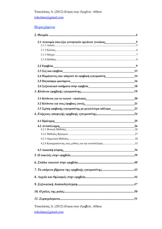 Τσικολάτας Α. (2012) Κύηση στην Εφηβεία. Αθήνα
tsikolatas@gmail.com
Περιεχόμενα
2. Θεωρία ..........................................................................................................4
2.1 Ανατομία έσω-έξω γεννητικών οργάνων γυναίκας_____________________5
2.1.1 Αιδοίο........................................................................................................................5
2.1.2 Κόλπος......................................................................................................................6
2.1.3 Μήτρα ......................................................................................................................7
2.1.4 Ωοθήκη......................................................................................................................8
2.2 Εφηβεία________________________________________________________9
2.3 Σεξ και εφηβεία________________________________________________13
2.4 Παράγοντες που οδηγούν σε εφηβική εγκυμοσύνη____________________14
2.5 Παγκόσμιο φαινόμενο___________________________________________16
2.6 Σεξουαλικά νοσήματα στην εφηβεία_______________________________18
3. Κίνδυνοι εφηβικής εγκυμοσύνης................................................................19
3.1 Κίνδυνοι για το νεογνό - επιπλοκές_________________________________20
3.2 Κίνδυνοι για τους έφηβους γονείς__________________________________21
3.3 Σχέση εφηβικής εγκυμοσύνης με μεγαλύτερα αδέλφια________________23
4. Ενέργειες αποφυγής εφηβικής εγκυμοσύνης.............................................24
4.1 Πρόληψη______________________________________________________25
4.2 Αντισύλληψη___________________________________________________26
4.2.1 Φυσική Μέθοδος.....................................................................................................26
4.2.2 Μέθοδος Φραγμού..................................................................................................27
4.2.3 Ορμονική Μέθοδος.................................................................................................30
4.2.4 Καταρρίπτοντας τους μύθους για την αντισύλληψη...............................................33
4.3 Διακοπή κύησης________________________________________________34
5. Ο τοκετός στην εφηβεία..............................................................................39
6. Στάδια τοκετού στην εφηβεία....................................................................40
7. Τα επόμενα βήματα της εφηβικής εγκυμοσύνης.......................................43
8. Λοχεία και θηλασμός στην εφηβεία...........................................................44
9. Σεξουαλική Διαπαιδαγώγηση.....................................................................47
10. Ο ρόλος της μαίας.....................................................................................50
11. Συμπεράσματα..........................................................................................51
Τσικολάτας Α. (2012) Κύηση στην Εφηβεία. Αθήνα
tsikolatas@gmail.com
2
 