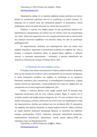 Τσικολάτας Α. (2012) Κύηση στην Εφηβεία. Αθήνα
tsikolatas@gmail.com
Παρατηρείται επίσης ότι τα κορίτσια εφηβικής ηλικίας καπνίζουν και πίνουν
αλκοόλ με μεγαλύτερη συχνότητα από ότι οι μεγαλύτερες σε ηλικία γυναίκες. Το
κάπνισμα και το αλκοόλ κατά την εγκυμοσύνη μπορούν να προκαλέσουν πολλά
προβλήματα υγείας στο παιδί τόσο κατά τον τοκετό όσο και μετά [37].
Επιπλέον, ο τοκετός στις έφηβες μπορεί να έχει μεγαλύτερη διάρκεια και
περισσότερους τραυματισμούς του κόλπου και του αιδοίου, λόγω της ανωριμότητας
των ιστών. Αλλά πολύ σημαντική είναι και η ψυχολογική πίεση από το οικογενειακό
και ευρύτερο κοινωνικό περιβάλλον και αποτελεί επίσης ένα από τα μεγαλύτερα
προβλήματα [65].
Οι σημαντικότερες επιπλοκές που παρατηρούνται κατά την κύηση στην
εφηβεία επηρεάζουν σημαντικά τη φυσιολογική ανάπτυξη του εμβρύου και είναι η
αναιμία, η αυξημένη αρτηριακή πίεση, το χαμηλό βάρος εμβρύου, ο πρόωρος
τοκετός, η τοξιναιμία (προεκλαμψία - εκλαμψία), η πρόωρη αποκόλληση του
πλακούντα, δυσαναλογία, αναιμία, σύνδρομο Down. [44]
3.2 Κίνδυνοι για τους έφηβους γονείς
Οι κυήσεις στην ηλικία αυτή αποτελούν κυήσεις υψηλού κινδύνου. Κυριότερα
αίτια για την αύξηση των κινδύνων είναι η ανωριμότητα του γεννητικού συστήματος,
οι κακές διατροφικές συνήθειες των εφήβων, σε συνδυασμό με τις αυξημένες
διαιτητικές απαιτήσεις μιας εγκυμοσύνης, η συναισθηματική ανωριμότητα, η χρήση
καπνού, αλκοόλ και ναρκωτικών, η κακή κατάσταση της υγείας των εφήβων πριν την
εγκυμοσύνη και η έντονη ψυχολογική επιβάρυνση. [58]
Επίσης, ο κίνδυνος θανάτου στην έφηβο μητέρα κατά τη γέννηση είναι
σημαντικά μεγαλύτερος από ότι στην ενήλικη γυναίκα. Παρά το γεγονός ότι οι
γεννήσεις παιδιών από έφηβη μητέρα ανέρχονται στο 11% των γεννήσεων όλων των
παιδιών παγκοσμίως εντούτοις ευθύνονται για το 23% όλων των προβλημάτων υγείας
που δημιουργούνται εξαιτίας των κυήσεων και των γεννήσεων [66]. Η εγκυμοσύνη
της εφηβείας από πολλούς θεωρείται ως κύηση υψηλού κινδύνου, καθώς συνδέεται
με υψηλό ποσοστό επιπλοκών (διαταραχές θρέψεως σε πρωτεΐνες και ασβέστιο,
αναιμία, ουρολοιμώξεις, Σ.Μ.Ν., υπέρταση, τοξιναιμία, αποκόλληση πλακούντα,
κεφαλοπυελική δυσαναλογία, προωρότητα, νεογνά μικρού βάρους<2500 γρ.,
καισαρικές τομές και θνησιμότητα) [67].
Τσικολάτας Α. (2012) Κύηση στην Εφηβεία. Αθήνα
tsikolatas@gmail.com
21
 