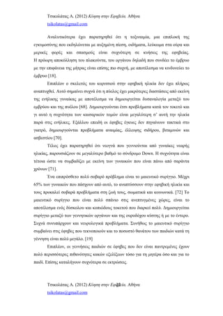 Τσικολάτας Α. (2012) Κύηση στην Εφηβεία. Αθήνα
tsikolatas@gmail.com
Αναλυτικότερα έχει παρατηρηθεί ότι η τοξιναιμία, μια επιπλοκή της
εγκυμοσύνης που εκδηλώνεται με αυξημένη πίεση, οιδήματα, λεύκωμα στα ούρα και
μερικές φορές και σπασμούς είναι συχνότερη σε κυήσεις της εφηβείας.
Η πρόωρη αποκόλληση του πλακούντα, του οργάνου δηλαδή που συνδέει το έμβρυο
με την επιφάνεια της μήτρας είναι επίσης πιο συχνή, με αποτέλεσμα να κινδυνεύει το
έμβρυο [18].
Επιπλέον ο σκελετός του κοριτσιού στην εφηβική ηλικία δεν έχει πλήρως
αναπτυχθεί. Αυτό σημαίνει συχνά ότι η πύελος έχει μικρότερες διαστάσεις από εκείνη
της ενήλικης γυναίκας με αποτέλεσμα να δημιουργείται δυσαναλογία μεταξύ του
εμβρύου και της πυέλου [68]. Δημιουργούνται έτσι προβλήματα κατά τον τοκετό και
γι αυτό η συχνότητα των καισαρικών τομών είναι μεγαλύτερη σ’ αυτή την ηλικία
παρά στις ενήλικες. Εξάλλου επειδή οι έφηβες έγκυες δεν πηγαίνουν τακτικά στο
γιατρό, δημιουργούνται προβλήματα αναιμίας, έλλειψης σιδήρου, βιταμινών και
ασβεστίου [70].
Τέλος έχει παρατηρηθεί ότι νεογνά που γεννιούνται από γυναίκες νεαρής
ηλικίας, παρουσιάζουν σε μεγαλύτερο βαθμό το σύνδρομο Down. Η συχνότητα είναι
τέτοια ώστε να συμβαδίζει με εκείνη των γυναικών που είναι πάνω από σαράντα
χρόνων [71].
Ένα επιπρόσθετο πολύ σοβαρό πρόβλημα είναι το μαιευτικό συρίγγιο. Μέχρι
65% των γυναικών που πάσχουν από αυτό, το αναπτύσσουν στην εφηβική ηλικία και
τους προκαλεί σοβαρά προβλήματα στη ζωή τους, σωματικά και κοινωνικά. [72] Το
μαιευτικό συρίγγιο που είναι πολύ σπάνιο στις ανεπτυγμένες χώρες, είναι το
αποτέλεσμα ενός δύσκολου και κοπιώδους τοκετού που διαρκεί πολύ. Δημιουργείται
συρίγγιο μεταξύ των γεννητικών οργάνων και της ουροδόχου κύστης ή με το έντερο.
Συχνά συνυπάρχουν και νευρολογικά προβλήματα. Συνήθως το μαιευτικό συρίγγιο
συμβαίνει στις έφηβες που τεκνοποιούν και το ποσοστό θανάτου των παιδιών κατά τη
γέννηση είναι πολύ μεγάλο. [19]
Επιπλέον, οι γεννήσεις παιδιών σε έφηβες που δεν είναι παντρεμένες έχουν
πολύ περισσότερες πιθανότητες κακών εξελίξεων τόσο για τη μητέρα όσο και για το
παιδί. Επίσης καταλήγουν συχνότερα σε εκτρώσεις.
Τσικολάτας Α. (2012) Κύηση στην Εφηβεία. Αθήνα
tsikolatas@gmail.com
22
 