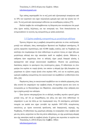 Τσικολάτας Α. (2012) Κύηση στην Εφηβεία. Αθήνα
tsikolatas@gmail.com
Έχει επίσης παρατηρηθεί ότι το σεξ μετά από εξαναγκασμό αναφέρεται από
το 10% των κοριτσιών που είχαν σεξουαλική εμπειρία πριν από την ηλικία των 15
ετών. Το σεξ μετά από εξαναγκασμό ευθύνεται για ανεπιθύμητες κυήσεις [75].
Πολλοί έφηβοι δεν αντιλαμβάνονται τη δέσμευση που συνεπάγεται ένα μωρό
ούτε έχουν πολλές δεξιότητες για την ανατροφή του. Έτσι δυσκολεύονται να
αντιμετωπίσουν το γεγονός της εγκυμοσύνης με τρόπο ρεαλιστικό.
3.3 Σχέση εφηβικής εγκυμοσύνης με μεγαλύτερα αδέλφια
Έρευνες δείχνουν πως η εφηβική εγκυμοσύνη φαίνεται να είναι «κολλητική»
μεταξύ των αδελφών, όπως υποστηρίζουν Βρετανοί και Νορβηγοί επιστήμονες. Η
μελέτη αφορούσε περισσότερες από 42.000 έφηβες κοπέλες από τη Νορβηγία και
κατέληξε στο συμπέρασμα ότι ήταν πιθανότερο να μείνουν έγκυες αν είχαν ήδη μια
μεγαλύτερη αδελφή που είχε αποκτήσει παιδί σε εφηβική ηλικία. Μάλιστα η
επίδραση ήταν ισχυρότερη όταν οι αδελφές είχαν μικρή διαφορά ηλικίας ή
προέρχονταν από φτωχό οικογενειακό περιβάλλον. Ολοένα και μεγαλύτερες
διαστάσεις παίρνει το φαινόμενο στις ανεπτυγμένες χώρες. Η πιθανότητα να γίνει
μητέρα ένα κορίτσι σε νεαρή ηλικία, του οποίου η αδερφή έχει ήδη δοκιμάσει την
μητρότητα σε εξίσου νεαρή ηλικία είναι περίπου 40%, ενώ για τα κορίτσια χωρίς
εμπειρία εφηβικής εγκυμοσύνης στο οικογενειακό του περιβάλλον η πιθανότητα είναι
20%. [20]
Παράγοντες όπως το οικογενειακό περιβάλλον και το επίπεδο μόρφωσης είναι
ήδη γνωστό ότι επηρεάζουν την εφηβική κύηση. Η παρούσα έρευνα που έγινε σε
συνεργασία με το Πανεπιστήμιο του Μπρίστολ, επικεντρώθηκε στην επίδραση που
έχει η σχέση μεταξύ των αδελφών.
Στην έρευνα υπογραμμίζεται ότι οι αδελφές συνήθως περνάνε αρκετό χρόνο
μεταξύ τους, απ' ότι με συμμαθήτριες και φίλες και άρα είναι πιθανότερο να
επηρεάζουν η μια την άλλη με την συμπεριφορά τους. Οι επιστήμονες μελέτησαν
στοιχεία για παιδιά που είχαν γεννηθεί την περίοδο 1947-1958, συγκρίνοντας
οικογένειες με όμοια κοινωνική προέλευση, από διαφορετικές περιοχές της
Νορβηγίας. Η πιθανότητα της μικρότερη αδελφής να κυοφορήσει στην εφηβεία από
μία στις πέντε, αυξανόταν σε δύο στις πέντε πιθανότητες, αν είχε μεγαλύτερη αδερφή
που είχε αποκτήσει παιδί σε εφηβική ηλικία. Ο χρόνος που περνούσε το κορίτσι στο
Τσικολάτας Α. (2012) Κύηση στην Εφηβεία. Αθήνα
tsikolatas@gmail.com
23
 