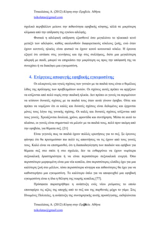 Τσικολάτας Α. (2012) Κύηση στην Εφηβεία. Αθήνα
tsikolatas@gmail.com
σχολικό περιβάλλον μείωνε την πιθανότητα εφηβικής κύησης, αλλά σε μικρότερη
κλίμακα από την επίδραση της εγκύου αδελφής.
Φυσικά η αδελφική επίδραση εξασθενεί όσο μεγαλώνει το ηλικιακό κενό
μεταξύ των αδελφών, καθώς ακολουθούν διαφορετικούς κύκλους ζωής, ενώ όταν
έχουν κοντινές ηλικίες είναι φυσικό να έχουν κοινό κοινωνικό κύκλο. Η έρευνα
εξηγεί ότι εστίασε στις γεννήσεις και όχι στις συλλήψεις, διότι μια μεγαλύτερη
αδερφή με παιδί, μπορεί να επηρεάσει την μικρότερη ως προς την απόφασή της να
συνεχίσει ή να διακόψει μια εγκυμοσύνη.
4. Ενέργειες αποφυγής εφηβικής εγκυμοσύνης
Οι ειλικρινείς και υγιείς σχέσεις των γονιών με τα παιδιά τους είναι ο θεμέλιος
λίθος της πρόληψης των προβλημάτων αυτών. Οι σχέσεις αυτές πρέπει να αρχίζουν
να κτίζονται από πολύ νωρίς στην παιδική ηλικία. Δεν πρέπει οι γονείς να περιμένουν
να κτίσουν δυνατές σχέσεις με τα παιδιά τους όταν αυτά γίνουν έφηβοι. Ούτε και
πρέπει να νομίζουν ότι οι καλές και δυνατές σχέσεις είναι δεδομένες και έρχονται
μόνες τους λόγω της γονικής σχέσης. Οι καλές και δυνατές σχέσεις κτίζονται από
τους γονείς. Χρειάζονται δουλειά, χρόνο, φροντίδα και συντήρηση. Μέσα σε αυτό το
πλαίσιο, οι γονείς είναι σημαντικό να μιλούν με τα παιδιά τους, πολύ πριν ακόμη από
την εφηβεία, για θέματα σεξ. [21]
Είναι γεγονός πως τα παιδιά έχουν πολλές ερωτήσεις για το σεξ. Σε έρευνες
φάνηκε ότι θα προτιμούσαν πιο πολύ τις απαντήσεις να τις έχουν από τους γονείς
τους. Καλό είναι να επισημανθεί, ότι η διαπαιδαγώγηση των παιδιών και εφήβων για
θέματα σεξ στο σπίτι ή στο σχολείο, δεν τα ενθαρρύνει να έχουν νωρίτερα
σεξουαλική δραστηριότητα ή να είναι περισσότερο σεξουαλικά ενεργά. Όσο
περισσότερο μορφωμένη είναι μια νέα κοπέλα, όσο περισσότερες ελπίδες έχει για μια
καλύτερη ζωή στο μέλλον, τόσο περισσότερα κίνητρα και πιθανότητες θα έχει για να
καθυστερήσει μια εγκυμοσύνη. Το καλύτερο όπλο για να αποφευχθεί μια εφηβική
εγκυμοσύνη είναι η ίδια η θέληση της νεαρής κοπέλας [77].
Πρόσφατα παρατηρήθηκε η ανάπτυξη ενός νέου ρεύματος το οποίο
επαναφέρει τις αξίες της αποχής από το σεξ και της παρθενιάς μέχρι το γάμο. Στις
Ηνωμένες Πολιτείες, η ανάπτυξη της συντηρητικής αυτής προσέγγισης, εκδηλώνεται
Τσικολάτας Α. (2012) Κύηση στην Εφηβεία. Αθήνα
tsikolatas@gmail.com
24
 
