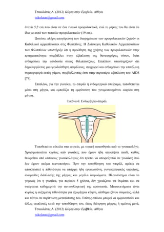 Τσικολάτας Α. (2012) Κύηση στην Εφηβεία. Αθήνα
tsikolatas@gmail.com
έναντι 5,2 cm που είναι σε ένα τυπικό προφυλακτικό, ενώ το μήκος του θα είναι το
ίδιο με αυτό των τυπικών προφυλακτικών (19 cm).
Ωστόσο, πλήρη απαγόρευση των διαφημίσεων των προφυλακτικών ζητούν οι
Καθολικοί αρχιεπίσκοποι στις Φιλιππίνες. Η Διάσκεψη Καθολικών Αρχιεπισκόπων
των Φιλιππίνων υποστήριξε ότι η προώθηση της χρήσης των προφυλακτικών στην
πραγματικότητα συμβάλλει στην εξάπλωση της θανατηφόρας νόσου, διότι
ενθαρρύνει την ασυδοσία στους Φιλιππινέζους. Επιπλέον, υποστηρίζουν ότι
δημιουργώντας μια ψευδαίσθηση ασφάλειας, συγχωρεί και ενθαρρύνει την επιπόλαιη
συμπεριφορά εκτός γάμου, συμβάλλοντας έτσι στην περαιτέρω εξάπλωση του AIDS
[79].
Επιπλέον, για την γυναίκα, το σπιράλ ή ενδομητρικό σπείραμα, τοποθετείται
μέσα στη μήτρα, και εμποδίζει τη εμφύτευση του γονιμοποιημένου ωαρίου στη
μήτρα.
Εικόνα 6: Ενδομήτριο σπιράλ
Τοποθετείται εύκολα στο ιατρείο, με τοπική αναισθησία από το γυναικολόγο.
Χρησιμοποιείται κυρίως από γυναίκες που έχουν ήδη αποκτήσει παιδί, καθώς
θεωρείται από κάποιους γυναικολόγους ότι πρέπει να αποφεύγεται σε γυναίκες που
δεν έχουν ακόμα τεκνοποιήσει. Πριν την τοποθέτηση του σπιράλ, πρέπει να
αποκλειστεί η πιθανότητα να υπάρχει ήδη εγκυμοσύνη, γυναικολογικός καρκίνος,
ανωμαλίες διάπλασης της μήτρας και μεγάλα ινομυώματα. Πλεονέκτημα είναι το
γεγονός ότι η γυναίκα, για περίπου 5 χρόνια, δεν χρειάζεται να θυμάται και να
σκέφτεται καθημερινά την αντισυλληπτική της προστασία. Μειονεκτήματα είναι
κυρίως η αυξημένη πιθανότητα για εξωμήτρια κύηση, αίσθημα ξένου σώματος, αλλά
και πόνου σε περίπτωση μετατόπισης του. Επίσης σπάνια μπορεί να εμφανιστούν και
άλλες επιπλοκές κατά την τοποθέτηση του, όπως διάτρηση μήτρας ή αμέσως μετά,
Τσικολάτας Α. (2012) Κύηση στην Εφηβεία. Αθήνα
tsikolatas@gmail.com
29
 