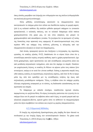 Τσικολάτας Α. (2012) Κύηση στην Εφηβεία. Αθήνα
tsikolatas@gmail.com
όπως είσοδος μικροβίων και λοίμωξη του ενδομητρίου και της πυέλου (ενδομητρίτιδα
και πυελική φλεγμονή αντίστοιχα).
Άλλη μέθοδος αντισύλληψης αποτελούν τα σπερματοκτόνα όπου
ακινητοποιούν το σπέρμα μέσα στον κόλπο και διατίθενται κυρίως σε μορφή αφρού,
ζελέ ή ως κολπικά υπόθετα. Ως επιπλέον μέθοδοι φραγμού υπάρχουν το γυναικείο
προφυλακτικό, ο κολπικός σπόγγος, και το κολπικό διάφραγμα αλλά σπάνια
χρησιμοποιούνται στη χώρα μας, αν και είναι ασφαλείς και μπορεί να
χρησιμοποιηθούν από οποιαδήποτε γυναίκα. Τα ζευγάρια δεν τα προτιμούν εξ' αιτίας
της δυσκολίας στην πρακτική τους εφαρμογή. Η αποτελεσματικότητά τους είναι
περίπου 80% και υπάρχει ένας κίνδυνος μόλυνσης ή αλλεργίας από την
σπερματοκτόνο αλοιφή ή το υλικό του διαφράγματος.
Από άτυπη, προφορική έρευνα που διεξήγαγε η συγγραφέας της παρούσας
εργασίας, σε κοπέλες ηλικίας 19-22, διαπίστωσε ότι οι κύριοι λόγοι είναι ότι η
αντισύλληψη αποτελεί κυρίως αντρική υπόθεση, αφού η χρήση προφυλακτικού, έχει
διττή χρησιμότητα, αφού προστατεύει και από ανεπιθύμητη εγκυμοσύνη αλλά και
από μετάδοση σεξουαλικών νοσημάτων, κάτι που δεν παρέχει το σπιράλ. Επιπλέον
για ψυχολογικούς λόγους, οι κοπέλες δε θέλουν να φέρουν μέσα τους κάποιο ξένο
αντικείμενο, ακόμη κι αν αυτό δεν γίνεται αισθητό. Επίσης η παρουσία σπιράλ ίσως
ωθεί κάποιες κοπέλες σε περισσότερες σεξουαλικές σχέσεις, από όταν δε θα το έφερε
μέσα της, κάτι που εμποδίζει μεν τις ανεπιθύμητες κυήσεις όχι όμως από
σεξουαλικώς μεταδιδόμενα νοσήματα. Τέλος, η αλήθεια είναι ότι υπάρχει μεγάλη
έλλειψη ενημέρωσης αναφορικά με το κόστος, τη διαδικασία εγκατάστασης και την
προστασία του σπιράλ.
Το διάφραγμα με επίπεδο ελατήριο, τοποθετείται σχετικά εύκολα,
παραμένοντας σε οριζόντια θέση. Οι κύριες λειτουργίες φαίνονται στο γεγονός ότι το
σπέρμα λόγω του δε μπορεί να επιβιώσει πάνω από 6 ώρες, το κρατά μακριά από την
αλκαλική τραχηλική βλέννα, αρκετό χρόνο ώστε να πεθάνουν τα σπερματοζωάρια
μέσα στο όξινο περιβάλλον του κόλπου και ενεργεί ως φορέας σπερματοκτόνου.
4.2.3 Ορμονική Μέθοδος
Η έναρξη της σεξουαλικής δραστηριότητας μίας έφηβης θα ήταν ιδανικό να
συνδυαστεί με την έναρξη λήψης των αντισυλληπτικών δισκίων. Τα χάπια αυτά
Τσικολάτας Α. (2012) Κύηση στην Εφηβεία. Αθήνα
tsikolatas@gmail.com
30
 