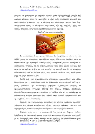 Τσικολάτας Α. (2012) Κύηση στην Εφηβεία. Αθήνα
tsikolatas@gmail.com
μπορούν να χορηγηθούν με ασφάλεια αμέσως μετά την εμμηναρχή (έναρξη της
εμμήνου ρύσεως) αρκεί να προηγηθεί η λήψη ενός ενδελεχούς ατομικού και
οικογενειακού ιστορικού, και η μέτρηση της αρτηριακής πίεσης, από έναν
επαγγελματία υγείας. Σε επιλεγμένες περιπτώσεις, προ της ενάρξεως λήψης των
χαπιών, πρέπει να διενεργείται εργαστηριακός έλεγχος αίματος.
Εικόνα 7: Αντισυλληπτικό χάπι
Το αντισυλληπτικό χάπι ή αντισυλληπτικά δισκία, χρησιμοποιούνται εδώ και
πολλά χρόνια και προσφέρουν αντισύλληψη σχεδόν 100%, όταν λαμβάνονται με το
σωστό τρόπο. Έχει αποδειχθεί από παγκόσμιες επιστημονικές έρευνες που έγιναν σε
εκατομμύρια γυναίκες, ότι τα αντισυλληπτικά χάπια είναι γενικά ασφαλή, δεν
φαίνεται να υπάρχει σχέση με τον καρκίνο του μαστού και ότι τα σύγχρονα
αντισυλληπτικά δεν προσθέτουν βάρος στην γυναίκα, αντίθετα ίσως παρατηρηθεί
μέχρι και μικρή απώλεια κιλών.
Εκτός από την αντισυλληπτική προστασία, παρουσιάζουν και άλλα,
σημαντικά ή μη, πλεονεκτήματα όπως ότι βελτιώνουν την ακμή μετά από λίγους
μήνες, μειώνουν την ανεπιθύμητη τριχοφυΐα, εξαφανίζουν συνήθως το
προεμμηνορρυσιακό σύνδρομο (πόνος στο στήθος, πρήξιμο, φούσκωμα,
δυσκοιλιότητα, εκνευρισμός, κ.α., μειώνουν την απώλεια αίματος της περιόδου και τη
σιδηροπενική αναιμία, μειώνουν τους πόνους στην περίοδο (δυσμηνόρροια) και
προλαμβάνουν την οστεοπόρωση.
Επιπλέον τα αντισυλληπτικά, περιορίζουν τον κίνδυνο εμφάνισης καλοηθών
παθήσεων του μαστού, καρκίνου της μήτρας, καρκίνου ωοθηκών, καρκίνου του
παχέος εντέρου, κύστεων ωοθηκών, σαλπιγγίτιδας και εξωμητρίων κυήσεων.
Σήμερα, κυκλοφορούν αντισυλληπτικά 4ης γενιάς με ελάχιστο κίνδυνο
θρόμβωσης και ευεργετικές δράσεις στην ακμή και την υπερτρίχωση, οι οποίες μαζί
με τις διαταραχές στον κύκλο απασχολούν τις εφήβους. Το αντισυλληπτικό χάπι
Τσικολάτας Α. (2012) Κύηση στην Εφηβεία. Αθήνα
tsikolatas@gmail.com
31
 