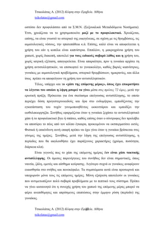 Τσικολάτας Α. (2012) Κύηση στην Εφηβεία. Αθήνα
tsikolatas@gmail.com
ωστόσο δεν προφυλάσσει από τα Σ.Μ.Ν. (Σεξουαλικά Μεταδιδόμενα Νοσήματα).
Έτσι, χρειάζεται να το χρησιμοποιείτε μαζί με το προφυλακτικό. Χρειάζεται,
επίσης, να είναι γνωστό το ιστορικό της οικογένειας, σε σχέση με τις θρομβώσεις, τις
αιματολογικές νόσους, την ηπατοπάθεια κ.ά. Επίσης, καλό είναι να αποφεύγεται η
χρήση του εάν η κοπέλα είναι καπνίστρια. Επιπλέον, η μακροχρόνια χρήση του
χαπιού, χωρίς διακοπή, αποτελεί για τους ειδικούς σοβαρό λάθος και η χρήση του,
χωρίς ιατρική εξέταση, απαγορεύεται. Είναι απαραίτητο, πριν η γυναίκα αρχίσει τη
χρήση αντισυλληπτικών, να επισκεφτεί το γυναικολόγο, καθώς βαριές καπνίστριες,
γυναίκες με αιματολογικά προβλήματα, ιστορικό θρομβώσεων, ημικρανίες, και άλλα
ίσως πρέπει να αποφεύγουν τη χρήση των αντισυλληπτικών.
Τέλος, υπάρχει και το «χάπι της επόμενης μέρας», όπως έχει επικρατήσει
να λέγεται του οποίου η λήψη μπορεί να γίνει μέσα στις πρώτες 72 ώρες, μετά την
ερωτική πράξη. Πρόκειται για ένα σκεύασμα επείγουσας αντισύλληψης, το οποίο
περιέχει δόση προγεστερινοειδούς και δρα στο ενδομήτριο, εμποδίζοντας την
εγκατάσταση του τυχόν γονιμοποιηθέντος ωοκυττάρου και εμποδίζει την
ωοθυλακιορρηξία. Συνήθως εφαρμόζεται όταν η γυναίκα ξεχάσει το αντισυλληπτικό
χάπι ή το προφυλακτικό βγει ή σπάσει, καθώς επίσης όταν ο σύντροφος δεν προλάβει
να αποσύρει το πέος από τον κόλπο έγκαιρα, προκειμένου να εκσπερματίσει εκτός.
Φυσικά ή επικίνδυνη αυτή επαφή πρέπει να έχει γίνει όταν η γυναίκα βρίσκεται στις
γόνιμες της ημέρες. Συνήθως, μετά την λήψη της επείγουσας αντισύλληψης, η
περίοδος που θα ακολουθήσει έχει παράξενους χαρακτήρες (χρώμα, ποσότητα,
διάρκεια κλπ).
Είναι γεγονός πως το χάπι της επόμενης ημέρας δεν είναι χάπι τακτικής
αντισύλληψης. Οι άμεσες παρενέργειες του συνήθως δεν είναι σημαντικές, όπως
ναυτία, ζάλη, εμετός και αίσθημα κούρασης. Λιγότερο συχνά οι γυναίκες αναφέρουν
ευαισθησία στο στήθος και πονοκέφαλο. Τα συμπτώματα αυτά είναι προσωρινά και
υποχωρούν μόνα τους τις επόμενες ημέρες. Μόνη εξαίρεση αποτελούν οι γυναίκες
που αντιμετωπίζουν πολύ σοβαρά προβλήματα με το πεπτικό τους σύστημα. Πρέπει
να γίνει κατανοητό ότι η συνεχής χρήση του χαπιού της επόμενης μέρας μπορεί να
φέρει ανεπιθύμητες και απρόσμενες επιπτώσεις στην έμμηνο ρύση (περίοδο) της
γυναίκας.
Τσικολάτας Α. (2012) Κύηση στην Εφηβεία. Αθήνα
tsikolatas@gmail.com
32
 