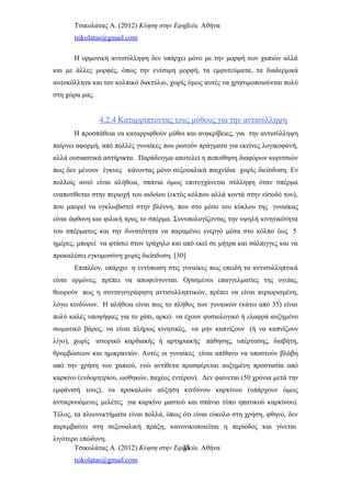 Τσικολάτας Α. (2012) Κύηση στην Εφηβεία. Αθήνα
tsikolatas@gmail.com
Η ορμονική αντισύλληψη δεν υπάρχει μόνο με την μορφή των χαπιών αλλά
και με άλλες μορφές, όπως την ενέσιμη μορφή, τα εμφυτεύματα, τα διαδερμικά
αυτοκόλλητα και τον κολπικό δακτύλιο, χωρίς όμως αυτές να χρησιμοποιούνται πολύ
στη χώρα μας.
4.2.4 Καταρρίπτοντας τους μύθους για την αντισύλληψη
Η προσπάθεια να καταρριφθούν μύθοι και ανακρίβειες, για την αντισύλληψη
παίρνει αφορμή, από πολλές γυναίκες που ρωτούν πράγματα για εκείνες λογικοφανή,
αλλά ουσιαστικά αστήρικτα. Παράδειγμα αποτελεί η πεποίθηση διαφόρων κοριτσιών
πως δεν μένουν έγκυες κάνοντας μόνο σεξουαλικά παιχνίδια χωρίς διείσδυση. Εν
πολλοίς αυτό είναι αλήθεια, σπάνια όμως επιτυγχάνεται σύλληψη όταν σπέρμα
εναποτίθεται στην περιοχή του αιδοίου (εκτός κόλπου αλλά κοντά στην είσοδό του),
που μπορεί να εγκλωβιστεί στην βλέννη, που στο μέσο του κύκλου της γυναίκας
είναι άφθονη και φιλική προς το σπέρμα. Συνυπολογίζοντας την υψηλή κινητικότητα
του σπέρματος και την δυνατότητα να παραμένει ενεργό μέσα στο κόλπο έως 5
ημέρες, μπορεί να φτάσει στον τράχηλο και από εκεί σε μήτρα και σάλπιγγες και να
προκαλέσει εγκυμοσύνη χωρίς διείσδυση. [30]
Επιπλέον, υπάρχει η εντύπωση στις γυναίκες πως επειδή τα αντισυλληπτικά
είναι ορμόνες, πρέπει να αποφεύγονται. Ορισμένοι επαγγελματίες της υγείας,
θεωρούν πως η συνταγογράφηση αντισυλληπτικών, πρέπει να είναι περιορισμένη,
λόγω κινδύνων. Η αλήθεια είναι πως το πλήθος των γυναικών (κάτω από 35) είναι
πολύ καλές υποψήφιες για το χάπι, αρκεί να έχουν φυσιολογικό ή ελαφρά αυξημένο
σωματικό βάρος, να είναι πλήρως κινητικές, να μην καπνίζουν (ή να καπνίζουν
λίγο), χωρίς ιστορικό καρδιακής ή αρτηριακής πάθησης, υπέρτασης, διαβήτη,
θρομβώσεων και ημικρανιών. Αυτές οι γυναίκες είναι απίθανο να υποστούν βλάβη
από την χρήση του χαπιού, ενώ αντίθετα προσφέρεται αυξημένη προστασία από
καρκίνο (ενδομητρίου, ωοθηκών, παχέος εντέρου). Δεν φαίνεται (50 χρόνια μετά την
εμφάνισή τους), να προκαλούν αύξηση κινδύνου καρκίνου (υπάρχουν όμως
αντικρουόμενες μελέτες για καρκίνο μαστού και σπάνιο τύπο ηπατικού καρκίνου).
Τέλος, τα πλεονεκτήματα είναι πολλά, όπως ότι είναι εύκολο στη χρήση, φθηνό, δεν
παρεμβαίνει στη σεξουαλική πράξη, κανονικοποιείται η περίοδος και γίνεται
λιγότερο επώδυνη.
Τσικολάτας Α. (2012) Κύηση στην Εφηβεία. Αθήνα
tsikolatas@gmail.com
33
 