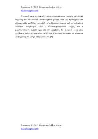 Τσικολάτας Α. (2012) Κύηση στην Εφηβεία. Αθήνα
tsikolatas@gmail.com
Στην περίπτωση της διακοπής κύησης, αναφέρεται πως είναι μια χειρουργική
επέμβαση που δεν αποτελεί αντισυλληπτική μέθοδο, γιατί δεν προλαμβάνει την
σύλληψη, αλλά αποβλέπει στην έξοδο ανεπιθύμητου κυήματος από την ενδομήτρια
κοιλότητα. Απαραίτητος είναι ο κλινικοεργαστηριακός έλεγχος και η
αναισθησιολογική εξέταση πριν από την επέμβαση. Γι’ αυτήν, η οποία είναι
ολιγόλεπτης διάρκειας απαιτείται κατάλληλος εξοπλισμός και πρέπει να γίνεται σε
καλά οργανωμένα κέντρα από γυναικολόγο. [4]
Τσικολάτας Α. (2012) Κύηση στην Εφηβεία. Αθήνα
tsikolatas@gmail.com
35
 