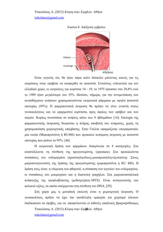 Τσικολάτας Α. (2012) Κύηση στην Εφηβεία. Αθήνα
tsikolatas@gmail.com
Εικόνα 8: Απόξυση εμβρύου
Είναι γεγονός ότι, θα ήταν πάρα πολύ δύσκολο μιλώντας κανείς για τις
εκτρώσεις στην εφηβεία να αναφερθεί σε ποσοστά. Εντούτοις ενδεικτικά για τον
ελλαδικό χώρο, οι εκτρώσεις για κορίτσια 14 - 19, το 1975 έφτασαν στο 28,8% ενώ
το 1989 ήταν μεγαλύτερο του 35%. Ωστόσο, σήμερα, για την αντιμετώπιση των
ανεπιθύμητων κυήσεων χρησιμοποιούνται εκτρωτικά φάρμακα με υψηλό ποσοστό
επιτυχίας (95%). Η φαρμακευτική έκτρωση θα πρέπει να γίνει γνωστή στους
γυναικολόγους και να εφαρμοστεί ευρύτατα, προς όφελος των εφήβων και των
ιατρών. Κυρίως συνιστάται σε κυήσεις κάτω των 8 εβδομάδων [16]. Επιτυχία της
φαρμακευτικής έκτρωσης θεωρείται η πλήρης αποβολή του κυήματος, χωρίς τη
χρησιμοποίηση χειρουργικής επέμβασης. Στην Γαλλία εφαρμόζεται «πειραματικά»
μία ουσία (Μιφεπριστόνη ή RU486) που προκαλεί αυτόματη έκτρωση με ποσοστό
επιτυχίας που φτάνει το 95%. [46]
Η εκτρωτική δράση των φαρμάκων διακρίνεται σε 4 κατηγορίες: Στα
αναστέλλοντα τη σύνθεση της προγεστερόνης (epostane). Στα προκαλούντα
συσπάσεις του ενδομητρίου (προσταγλανδινες-μισοπροστόλη-οξυτοκίνη). Στους
μικροανταγωνιστές της δράσης της προγεστερόνης (μιφεπριστόνη η RU 486). Η
δράση τους είναι: η νέκρωση του φθαρτού, η σύσπαση των αγγείων του ενδομητρίου,
οι συσπάσεις του μυομητρίου και η διαστολή τραχήλου. Στα μικροανασταλτικά
ανάπτυξης της τροφλοβλάστης (μεθοτρεξάτη–ΜΤΧ). Είναι ανταγωνιστής του
φυλικού οξέος, τα οποία εισέρχονται στη σύνθεση του DNA. [29]
Στη χώρα μας η μοναδική επιλογή είναι η χειρουργική έκτρωση. Ο
γυναικολόγος πρέπει να έχει την κατάλληλη εμπειρία για χειρισμό τέτοιων
διαδικασιών σε έφηβες, για να αποφεύγονται οι πιθανές επιπλοκές βραχυπρόθεσμες
Τσικολάτας Α. (2012) Κύηση στην Εφηβεία. Αθήνα
tsikolatas@gmail.com
36
 